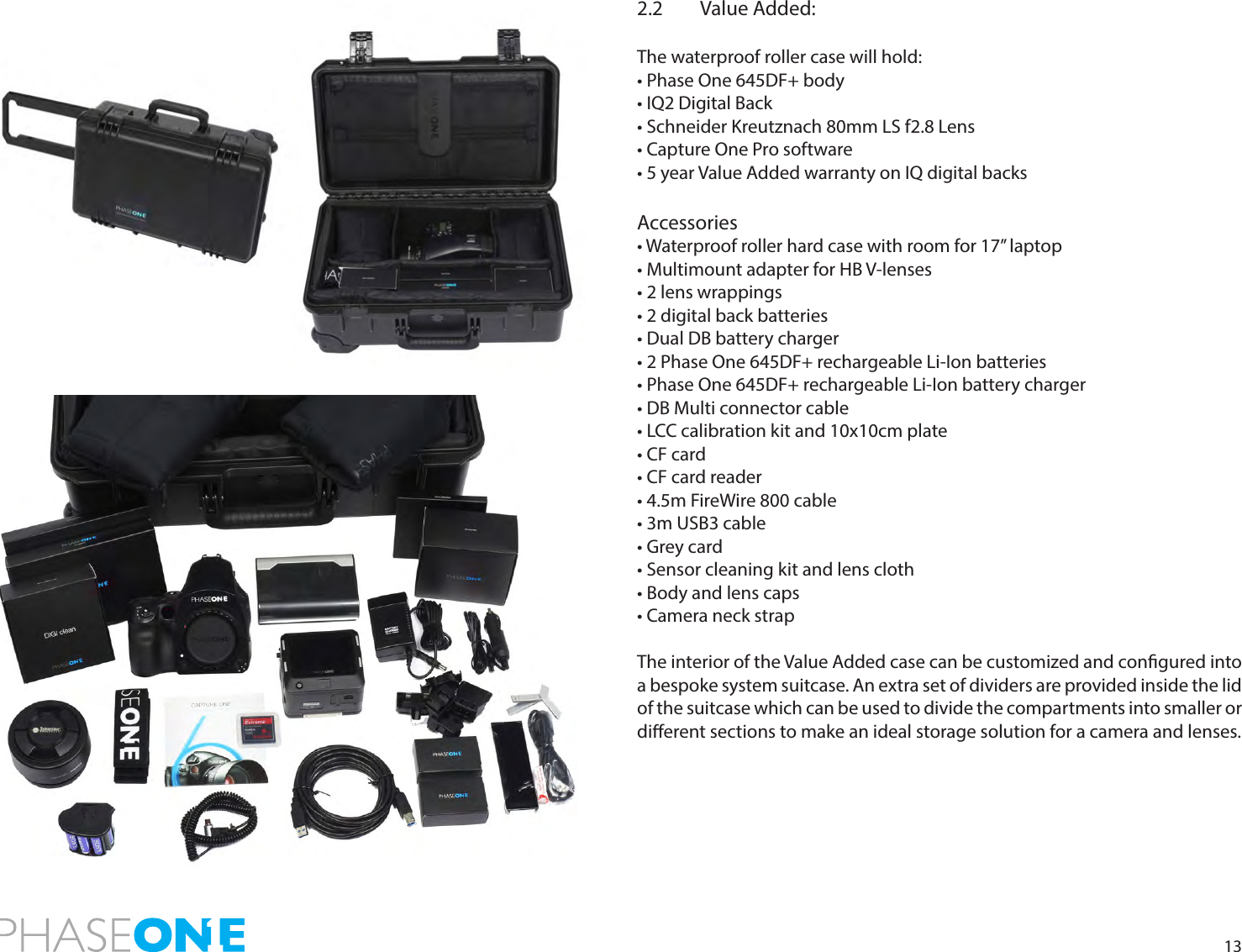 132.2  Value Added:The waterproof roller case will hold:• Phase One 645DF+ body• IQ2 Digital Back• Schneider Kreutznach 80mm LS f2.8 Lens• Capture One Pro software• 5 year Value Added warranty on IQ digital backsAccessories• Waterproof roller hard case with room for 17” laptop• Multimount adapter for HB V-lenses• 2 lens wrappings• 2 digital back batteries• Dual DB battery charger• 2 Phase One 645DF+ rechargeable Li-Ion batteries• Phase One 645DF+ rechargeable Li-Ion battery charger• DB Multi connector cable• LCC calibration kit and 10x10cm plate• CF card• CF card reader• 4.5m FireWire 800 cable• 3m USB3 cable• Grey card• Sensor cleaning kit and lens cloth • Body and lens caps• Camera neck strapThe interior of the Value Added case can be customized and congured into a bespoke system suitcase. An extra set of dividers are provided inside the lid  of the suitcase which can be used to divide the compartments into smaller or dierent sections to make an ideal storage solution for a camera and lenses.