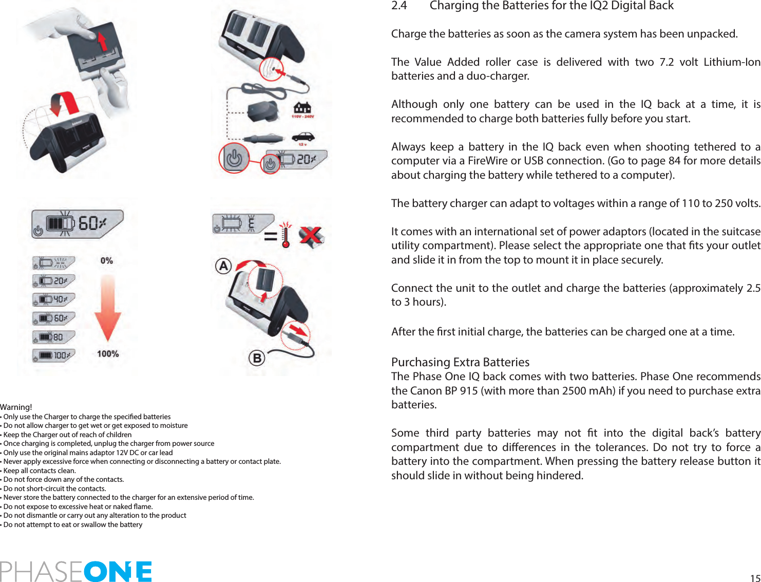 152.4  Charging the Batteries for the IQ2 Digital BackCharge the batteries as soon as the camera system has been unpacked. The Value Added roller case is delivered with two 7.2 volt Lithium-Ion batteries and a duo-charger.Although only one battery can be used in the IQ back at a time, it is recommended to charge both batteries fully before you start. Always keep a battery in the IQ back even when shooting tethered to a computer via a FireWire or USB connection. (Go to page 84 for more details about charging the battery while tethered to a computer). The battery charger can adapt to voltages within a range of 110 to 250 volts.It comes with an international set of power adaptors (located in the suitcase utility compartment). Please select the appropriate one that ts your outlet and slide it in from the top to mount it in place securely. Connect the unit to the outlet and charge the batteries (approximately 2.5 to 3 hours).After the rst initial charge, the batteries can be charged one at a time.Purchasing Extra BatteriesThe Phase One IQ back comes with two batteries. Phase One recommends the Canon BP 915 (with more than 2500 mAh) if you need to purchase extra batteries.Some third party batteries may not t into the digital back’s battery compartment due to dierences in the tolerances. Do not try to force a battery into the compartment. When pressing the battery release button it should slide in without being hindered.Warning!• Only use the Charger to charge the specied batteries• Do not allow charger to get wet or get exposed to moisture• Keep the Charger out of reach of children• Once charging is completed, unplug the charger from power source• Only use the original mains adaptor 12V DC or car lead• Never apply excessive force when connecting or disconnecting a battery or contact plate.• Keep all contacts clean.• Do not force down any of the contacts.• Do not short-circuit the contacts.• Never store the battery connected to the charger for an extensive period of time.• Do not expose to excessive heat or naked ame.• Do not dismantle or carry out any alteration to the product• Do not attempt to eat or swallow the battery