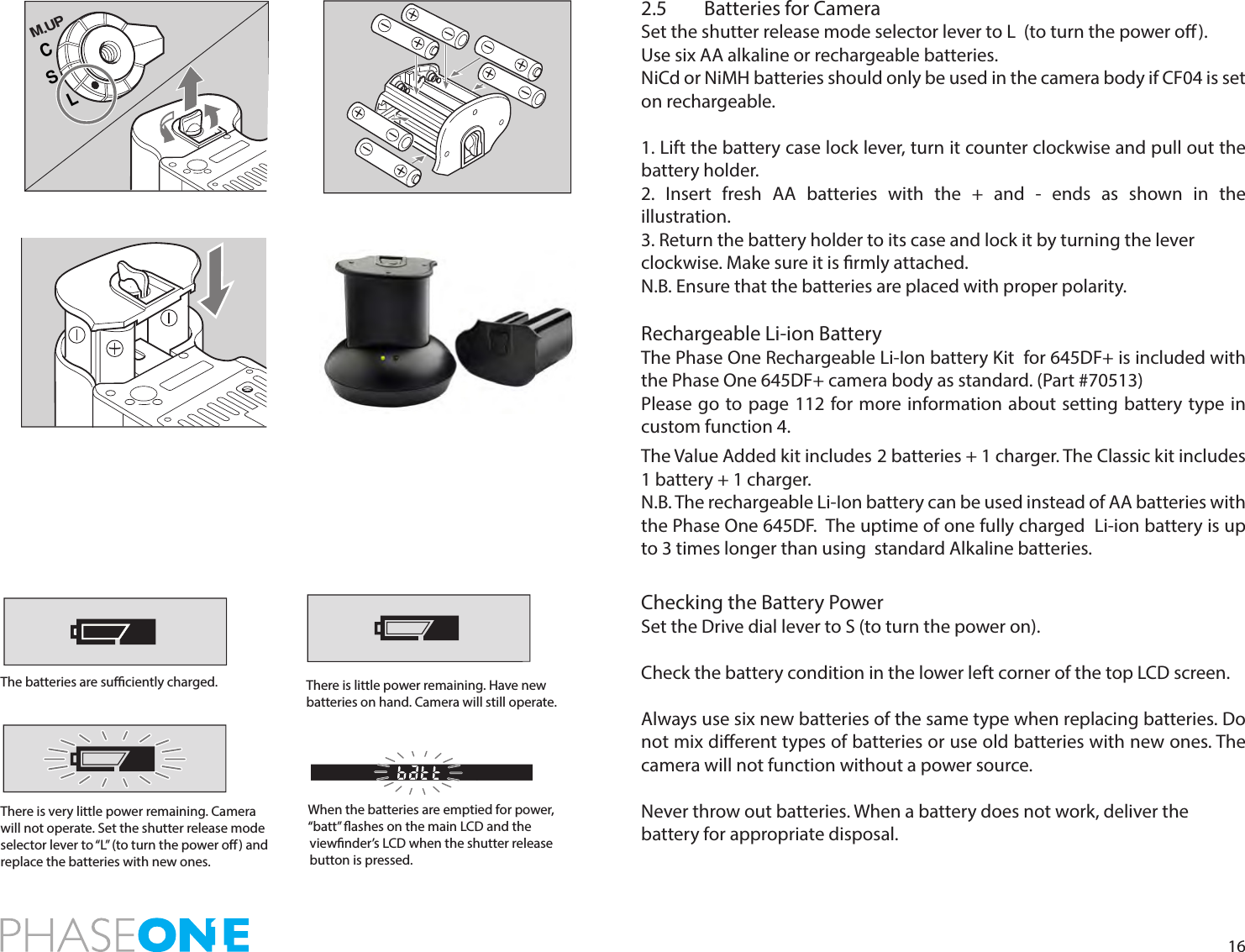 162.5  Batteries for CameraSet the shutter release mode selector lever to L  (to turn the power o).Use six AA alkaline or rechargeable batteries.NiCd or NiMH batteries should only be used in the camera body if CF04 is set on rechargeable. 1. Lift the battery case lock lever, turn it counter clockwise and pull out the battery holder.2. Insert fresh AA batteries with the + and - ends as shown in the  illustration.3. Return the battery holder to its case and lock it by turning the leverclockwise. Make sure it is rmly attached.N.B. Ensure that the batteries are placed with proper polarity.Rechargeable Li-ion BatteryThe Phase One Rechargeable Li-Ion battery Kit  for 645DF+ is included with the Phase One 645DF+ camera body as standard. (Part #70513)Please go to page 112 for more information about setting battery type in custom function 4. The Value Added kit includes 2 batteries + 1 charger. The Classic kit includes 1 battery + 1 charger.N.B. The rechargeable Li-Ion battery can be used instead of AA batteries with the Phase One 645DF.  The uptime of one fully charged  Li-ion battery is up to 3 times longer than using  standard Alkaline batteries. Checking the Battery PowerSet the Drive dial lever to S (to turn the power on).Check the battery condition in the lower left corner of the top LCD screen.Always use six new batteries of the same type when replacing batteries. Do not mix dierent types of batteries or use old batteries with new ones. The camera will not function without a power source.Never throw out batteries. When a battery does not work, deliver the battery for appropriate disposal.CSLM.UPThe batteries are suciently charged. There is little power remaining. Have new batteries on hand. Camera will still operate.There is very little power remaining. Camera will not operate. Set the shutter release mode selector lever to “L” (to turn the power o) and replace the batteries with new ones.When the batteries are emptied for power, “batt” ashes on the main LCD and the viewnder’s LCD when the shutter release button is pressed.