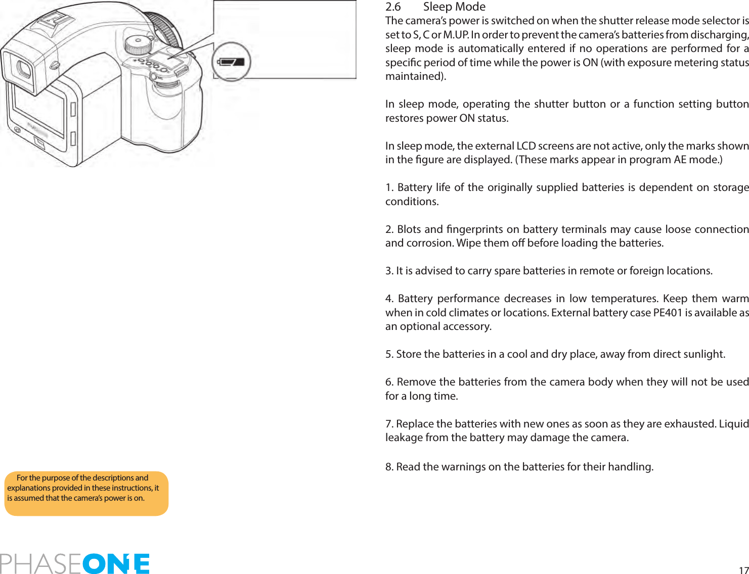172.6  Sleep ModeThe camera’s power is switched on when the shutter release mode selector is set to S, C or M.UP. In order to prevent the camera’s batteries from discharging, sleep mode is automatically entered if no operations are performed for a specic period of time while the power is ON (with exposure metering status maintained).In sleep mode, operating the shutter button or a function setting button restores power ON status.In sleep mode, the external LCD screens are not active, only the marks shown in the gure are displayed. (These marks appear in program AE mode.)1. Battery life of the originally supplied batteries is dependent on storage conditions.2. Blots and ngerprints on battery terminals may cause loose connection and corrosion. Wipe them o before loading the batteries.3. It is advised to carry spare batteries in remote or foreign locations.4. Battery performance decreases in low temperatures. Keep them warm when in cold climates or locations. External battery case PE401 is available as an optional accessory.5. Store the batteries in a cool and dry place, away from direct sunlight.6. Remove the batteries from the camera body when they will not be used for a long time.7. Replace the batteries with new ones as soon as they are exhausted. Liquid leakage from the battery may damage the camera.8. Read the warnings on the batteries for their handling.For the purpose of the descriptions and explanations provided in these instructions, it is assumed that the camera’s power is on.