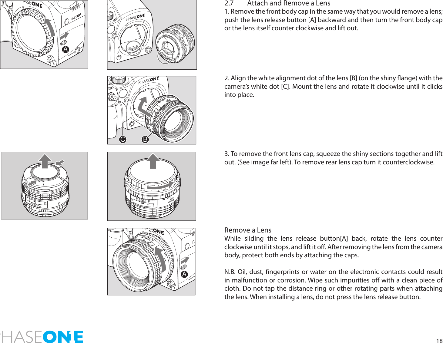 182.7  Attach and Remove a Lens1. Remove the front body cap in the same way that you would remove a lens; push the lens release button [A] backward and then turn the front body cap or the lens itself counter clockwise and lift out. 2. Align the white alignment dot of the lens [B] (on the shiny ange) with the camera’s white dot [C]. Mount the lens and rotate it clockwise until it clicks into place. 3. To remove the front lens cap, squeeze the shiny sections together and lift out. (See image far left). To remove rear lens cap turn it counterclockwise.Remove a LensWhile sliding the lens release button[A] back, rotate the lens counter clockwise until it stops, and lift it o. After removing the lens from the camera body, protect both ends by attaching the caps.N.B. Oil, dust, ngerprints or water on the electronic contacts could result in malfunction or corrosion. Wipe such impurities o with a clean piece of cloth. Do not tap the distance ring or other rotating parts when attaching the lens. When installing a lens, do not press the lens release button.MF80mm1:28AF2222111144ftmA80mm1:28MFAF114422222005ftmCB80mm1:28MFAF11114422222005A111144222220ftm