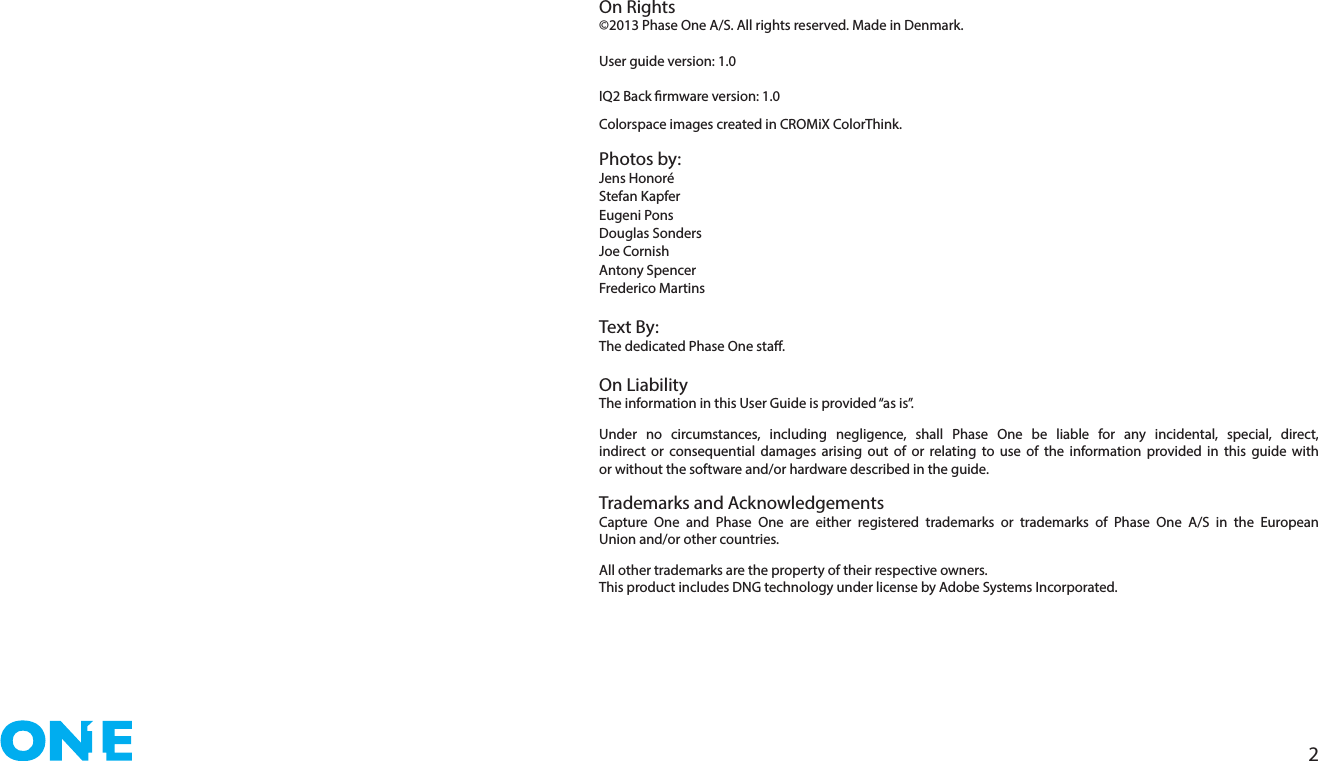 2On Rights©2013 Phase One A/S. All rights reserved. Made in Denmark.User guide version: 1.0 IQ2 Back rmware version: 1.0Colorspace images created in CROMiX ColorThink.Photos by: Jens HonoréStefan Kapfer Eugeni PonsDouglas SondersJoe CornishAntony SpencerFrederico Martins  Text By :The dedicated Phase One sta. On LiabilityThe information in this User Guide is provided “as is”. Under no circumstances, including negligence, shall Phase One be liable for any incidental, special, direct, indirect or consequential damages arising out of or relating to use of the information provided in this guide with or without the software and/or hardware described in the guide.Trademarks and AcknowledgementsCapture One and Phase One are either registered trademarks or trademarks of Phase One A/S in the European Union and/or other countries.All other trademarks are the property of their respective owners.This product includes DNG technology under license by Adobe Systems Incorporated.