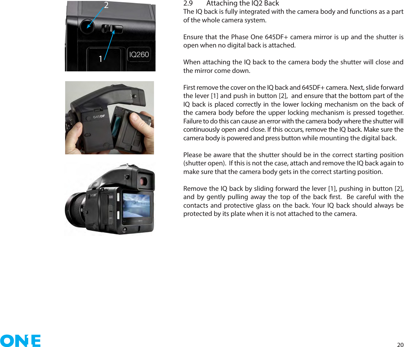 202.9  Attaching the IQ2 BackThe IQ back is fully integrated with the camera body and functions as a part of the whole camera system. Ensure that the Phase One 645DF+ camera mirror is up and the shutter is open when no digital back is attached. When attaching the IQ back to the camera body the shutter will close and the mirror come down. First remove the cover on the IQ back and 645DF+ camera. Next, slide forward the lever [1] and push in button [2],  and ensure that the bottom part of the IQ back is placed correctly in the lower locking mechanism on the back of the camera body before the upper locking mechanism is pressed together. Failure to do this can cause an error with the camera body where the shutter will continuously open and close. If this occurs, remove the IQ back. Make sure the camera body is powered and press button while mounting the digital back. Please be aware that the shutter should be in the correct starting position (shutter open).  If this is not the case, attach and remove the IQ back again to make sure that the camera body gets in the correct starting position. Remove the IQ back by sliding forward the lever [1], pushing in button [2], and by gently pulling away the top of the back rst.  Be careful with the contacts and protective glass on the back. Your IQ back should always be protected by its plate when it is not attached to the camera.12