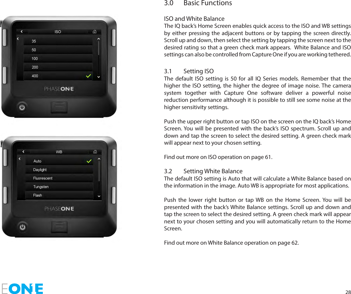 283.0  Basic FunctionsISO and White BalanceThe IQ back’s Home Screen enables quick access to the ISO and WB settings by either pressing the adjacent buttons or by tapping the screen directly. Scroll up and down, then select the setting by tapping the screen next to the desired rating so that a green check mark appears.  White Balance and ISO settings can also be controlled from Capture One if you are working tethered. 3.1  Setting ISOThe default ISO setting is 50 for all IQ Series models. Remember that the higher the ISO setting, the higher the degree of image noise. The camera system together with Capture One software deliver a powerful noise reduction performance although it is possible to still see some noise at the higher sensitivity settings. Push the upper right button or tap ISO on the screen on the IQ back’s Home Screen. You will be presented with the back’s ISO spectrum. Scroll up and down and tap the screen to select the desired setting. A green check mark will appear next to your chosen setting. Find out more on ISO operation on page 61.3.2  Setting White BalanceThe default ISO setting is Auto that will calculate a White Balance based on the information in the image. Auto WB is appropriate for most applications.Push the lower right button or tap WB on the Home Screen. You will be presented with the back’s White Balance settings. Scroll up and down and tap the screen to select the desired setting. A green check mark will appear next to your chosen setting and you will automatically return to the Home Screen. Find out more on White Balance operation on page 62.