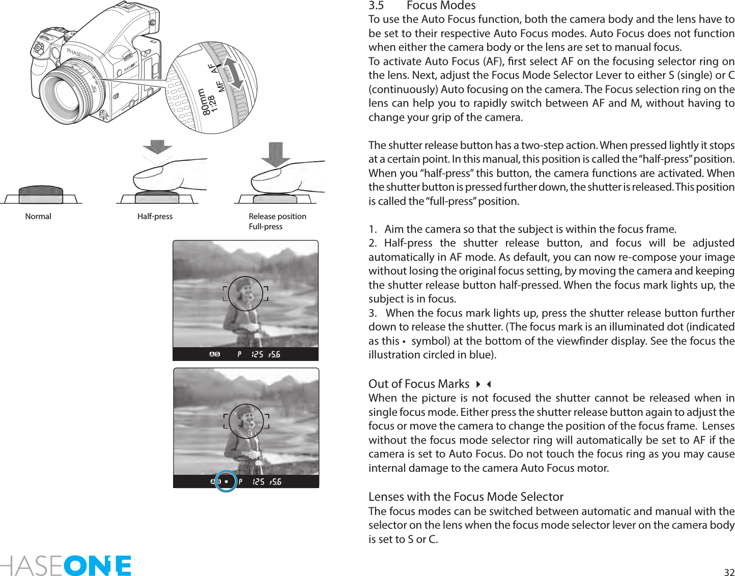 323.5  Focus ModesTo use the Auto Focus function, both the camera body and the lens have to be set to their respective Auto Focus modes. Auto Focus does not function when either the camera body or the lens are set to manual focus. To activate Auto Focus (AF), rst select AF on the focusing selector ring on the lens. Next, adjust the Focus Mode Selector Lever to either S (single) or C (continuously) Auto focusing on the camera. The Focus selection ring on the lens can help you to rapidly switch between AF and M, without having to change your grip of the camera.The shutter release button has a two-step action. When pressed lightly it stops at a certain point. In this manual, this position is called the “half-press” position. When you “half-press” this button, the camera functions are activated. When the shutter button is pressed further down, the shutter is released. This position is called the “full-press” position.1.   Aim the camera so that the subject is within the focus frame.2. Half-press the shutter release button, and focus will be adjusted automatically in AF mode. As default, you can now re-compose your image without losing the original focus setting, by moving the camera and keeping the shutter release button half-pressed. When the focus mark lights up, the subject is in focus. 3.   When the focus mark lights up, press the shutter release button further down to release the shutter. (The focus mark is an illuminated dot (indicated as this •  symbol) at the bottom of the viewfinder display. See the focus the illustration circled in blue).Out of Focus Marks When the picture is not focused the shutter cannot be released when in single focus mode. Either press the shutter release button again to adjust the focus or move the camera to change the position of the focus frame.  Lenses without the focus mode selector ring will automatically be set to AF if the camera is set to Auto Focus. Do not touch the focus ring as you may cause internal damage to the camera Auto Focus motor.Lenses with the Focus Mode SelectorThe focus modes can be switched between automatic and manual with the selector on the lens when the focus mode selector lever on the camera body is set to S or C.Normal Half-press Release position Full-press