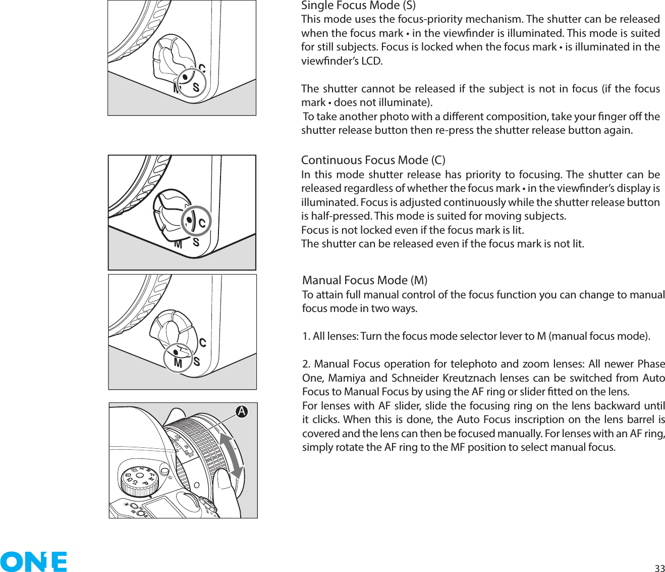 33Single Focus Mode (S)This mode uses the focus-priority mechanism. The shutter can be released when the focus mark • in the viewnder is illuminated. This mode is suited for still subjects. Focus is locked when the focus mark • is illuminated in the viewnder’s LCD.The shutter cannot be released if the subject is not in focus (if the focus mark • does not illuminate). To take another photo with a dierent composition, take your nger o the shutter release button then re-press the shutter release button again.Continuous Focus Mode (C)In this mode shutter release has priority to focusing. The shutter can be released regardless of whether the focus mark • in the viewnder’s display is illuminated. Focus is adjusted continuously while the shutter release button is half-pressed. This mode is suited for moving subjects.Focus is not locked even if the focus mark is lit.The shutter can be released even if the focus mark is not lit.Manual Focus Mode (M)To attain full manual control of the focus function you can change to manual focus mode in two ways.1. All lenses: Turn the focus mode selector lever to M (manual focus mode). 2. Manual Focus operation for telephoto and zoom lenses: All newer Phase One, Mamiya and Schneider Kreutznach lenses can be switched from Auto Focus to Manual Focus by using the AF ring or slider tted on the lens.For lenses with AF slider, slide the focusing ring on the lens backward until it clicks. When this is done, the Auto Focus inscription on the lens barrel is covered and the lens can then be focused manually. For lenses with an AF ring, simply rotate the AF ring to the MF position to select manual focus. PAvTvMXCFC1C2C322252.250.70.8ftmA