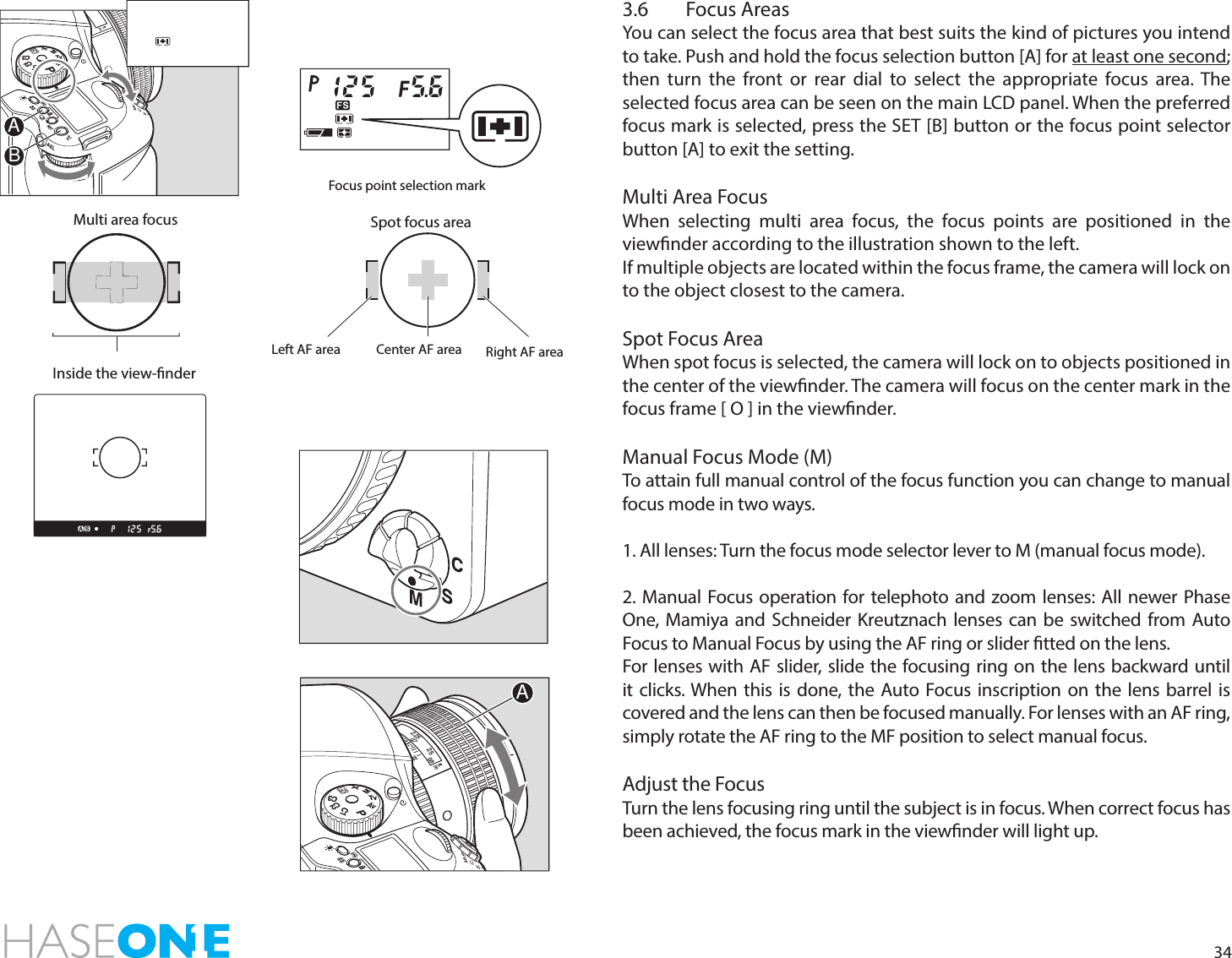 343.6  Focus AreasYou can select the focus area that best suits the kind of pictures you intend to take. Push and hold the focus selection button [A] for at least one second; then turn the front or rear dial to select the appropriate focus area. The selected focus area can be seen on the main LCD panel. When the preferred focus mark is selected, press the SET [B] button or the focus point selector button [A] to exit the setting. Multi Area FocusWhen selecting multi area focus, the focus points are positioned in the viewnder according to the illustration shown to the left.If multiple objects are located within the focus frame, the camera will lock on to the object closest to the camera. Spot Focus AreaWhen spot focus is selected, the camera will lock on to objects positioned in the center of the viewnder. The camera will focus on the center mark in the focus frame [ O ] in the viewnder.Manual Focus Mode (M)To attain full manual control of the focus function you can change to manual focus mode in two ways.1. All lenses: Turn the focus mode selector lever to M (manual focus mode). 2. Manual Focus operation for telephoto and zoom lenses: All newer Phase One, Mamiya and Schneider Kreutznach lenses can be switched from Auto Focus to Manual Focus by using the AF ring or slider tted on the lens.For lenses with AF slider, slide the focusing ring on the lens backward until it clicks. When this is done, the Auto Focus inscription on the lens barrel is covered and the lens can then be focused manually. For lenses with an AF ring, simply rotate the AF ring to the MF position to select manual focus. Adjust the FocusTurn the lens focusing ring until the subject is in focus. When correct focus has been achieved, the focus mark in the viewnder will light up.Focus point selection markLeft AF area Right AF areaCenter AF areaMulti area focus Spot focus areaInside the view-nderPAvTvMXCFC1C2C322252.250.70.8ftmAPAvTvMXCFC1C2C3AB