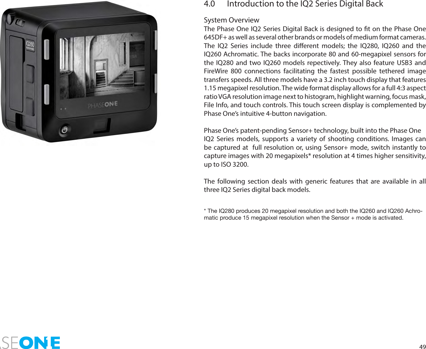 494.0  Introduction to the IQ2 Series Digital BackSystem OverviewThe Phase One IQ2 Series Digital Back is designed to t on the Phase One 645DF+ as well as several other brands or models of medium format cameras.The IQ2 Series include three dierent models; the IQ280, IQ260 and the IQ260 Achromatic. The backs incorporate 80 and 60-megapixel sensors for the IQ280 and two IQ260 models repectively. They also feature USB3 and FireWire 800 connections facilitating the fastest possible tethered image transfers speeds. All three models have a 3.2 inch touch display that features 1.15 megapixel resolution. The wide format display allows for a full 4:3 aspect ratio VGA resolution image next to histogram, highlight warning, focus mask, File Info, and touch controls. This touch screen display is complemented by Phase One’s intuitive 4-button navigation.Phase One’s patent-pending Sensor+ technology, built into the Phase OneIQ2 Series models, supports a variety of shooting conditions. Images can be captured at  full resolution or, using Sensor+ mode, switch instantly to capture images with 20 megapixels* resolution at 4 times higher sensitivity, up to ISO 3200. The following section deals with generic features that are available in all three IQ2 Series digital back models. * The IQ280 produces 20 megapixel resolution and both the IQ260 and IQ260 Achro-matic produce 15 megapixel resolution when the Sensor + mode is activated. 