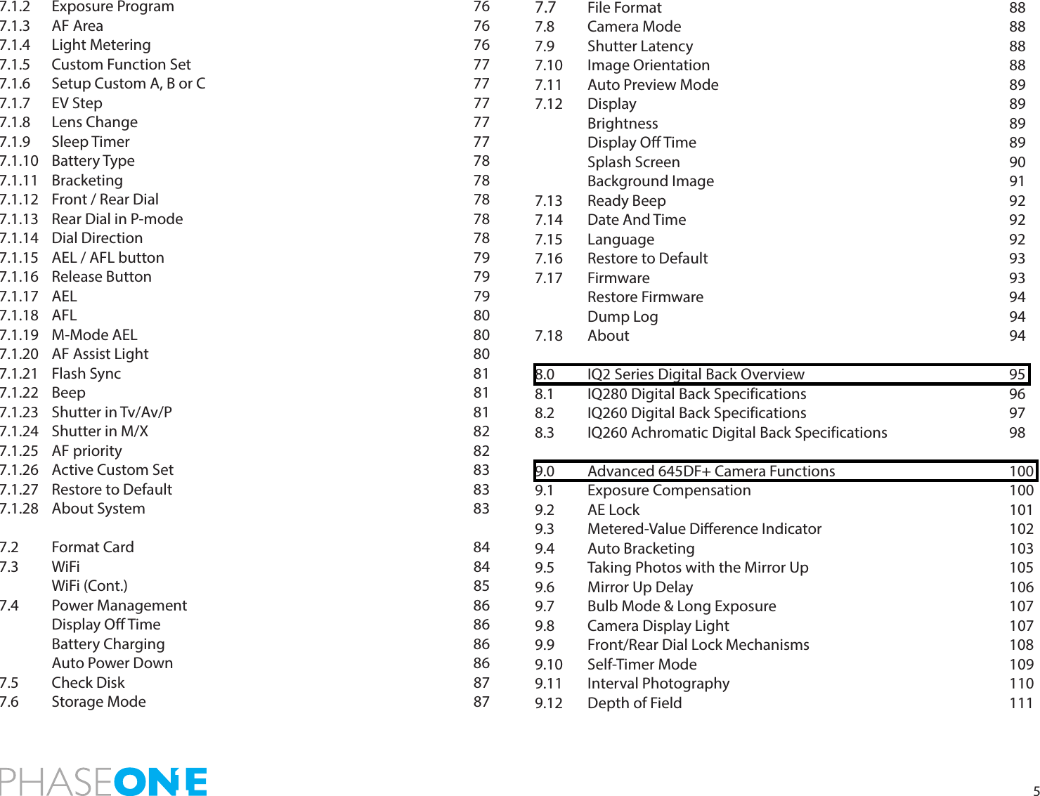 57.1.2 Exposure Program      767.1.3 AF Area        767.1.4 Light Metering       767.1.5 Custom Function Set      777.1.6  Setup Custom A, B or C           777.1.7 EV Step        777.1.8 Lens Change       777.1.9 Sleep Timer       777.1.10 Battery Type       787.1.11 Bracketing       787.1.12 Front / Rear Dial      787.1.13 Rear Dial in P-mode      787.1.14 Dial Direction       787.1.15 AEL / AFL button      797.1.16 Release Button       797.1.17 AEL        797.1.18 AFL        807.1.19 M-Mode AEL       807.1.20 AF Assist Light       807.1.21 Flash Sync       817.1.22 Beep        817.1.23 Shutter in Tv/Av/P      817.1.24 Shutter in M/X       827.1.25 AF priority       827.1.26 Active Custom Set      837.1.27 Restore to Default      837.1.28 About System       837.2 Format Card       847.3 WiFi         84 WiFi (Cont.)       857.4  Power Management      86 Display O Time      86  Battery Charging      86 Auto Power Down      867.5  Check Disk       877.6  Storage Mode       877.7  File Format       887.8  Camera Mode       887.9 Shutter Latency      887.10 Image Orientation      887.11 Auto Preview Mode      897.12  Display        89 Brightness       89 Display O Time      89 Splash Screen       90 Background Image      917.13 Ready Beep       92 7.14 Date And Time       92 7.15 Language       92 7.16 Restore to Default      937.17 Firmware       93 Restore Firmware      94 Dump Log       947.18 About        948.0  IQ2 Series Digital Back Overview        958.1  IQ280 Digital Back Specifications        968.2  IQ260 Digital Back Specifications        978.3  IQ260 Achromatic Digital Back Specifications      989.0  Advanced 645DF+ Camera Functions        1009.1 Exposure Compensation     1009.2 AE Lock        1019.3 Metered-Value Dierence Indicator    1029.4 Auto Bracketing      103 9.5  Taking Photos with the Mirror Up        1059.6 Mirror Up Delay      106 9.7  Bulb Mode &amp; Long Exposure          1079.8 Camera Display Light      1079.9  Front/Rear Dial Lock Mechanisms        1089.10 Self-Timer Mode      109 9.11 Interval Photography      110 9.12 Depth of Field       111