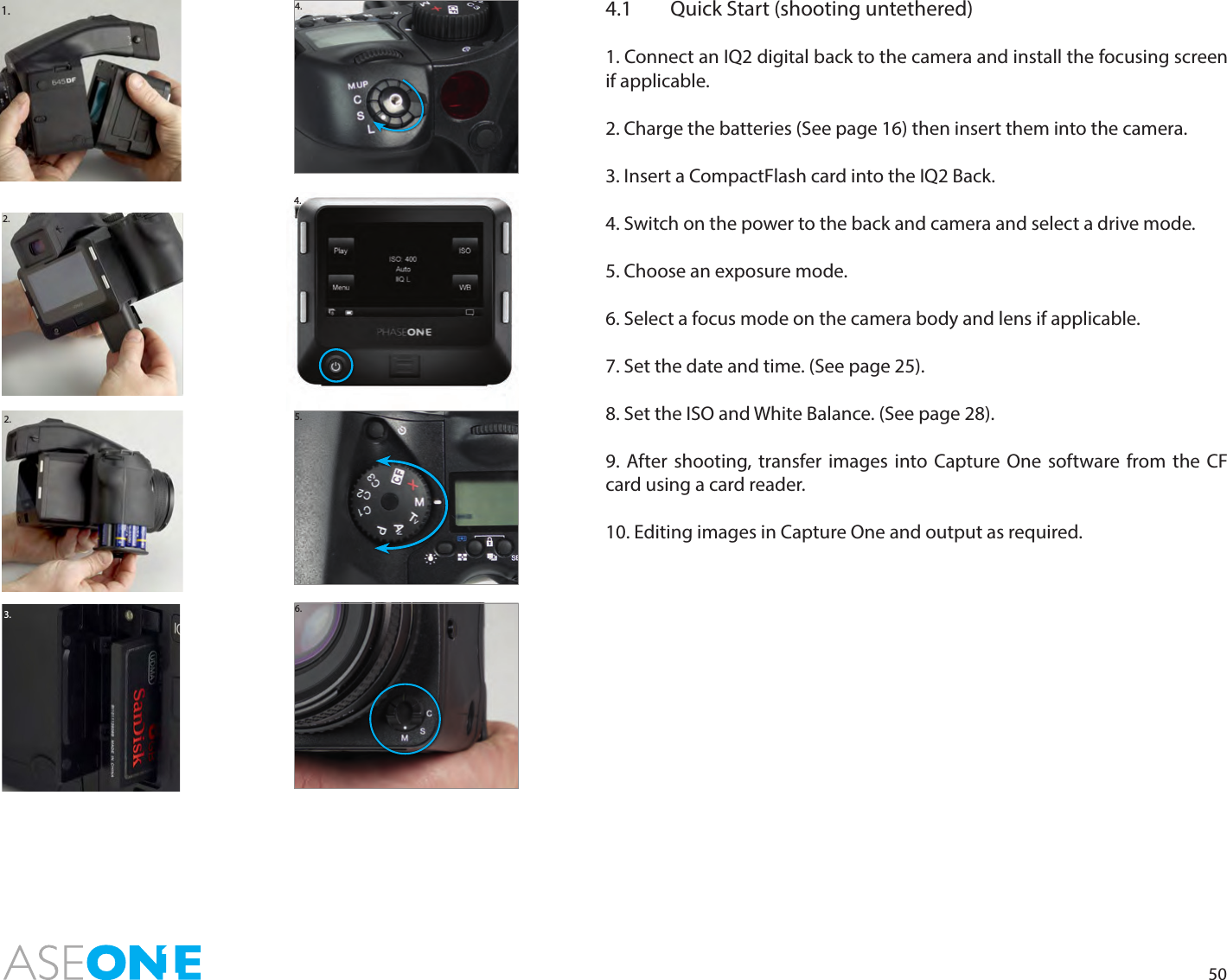 501.2.2.3.4.4.1  Quick Start (shooting untethered)1. Connect an IQ2 digital back to the camera and install the focusing screen if applicable.2. Charge the batteries (See page 16) then insert them into the camera. 3. Insert a CompactFlash card into the IQ2 Back.4. Switch on the power to the back and camera and select a drive mode.5. Choose an exposure mode.6. Select a focus mode on the camera body and lens if applicable.7. Set the date and time. (See page 25).8. Set the ISO and White Balance. (See page 28).9. After shooting, transfer images into Capture One software from the CF card using a card reader.10. Editing images in Capture One and output as required.5.6.4.