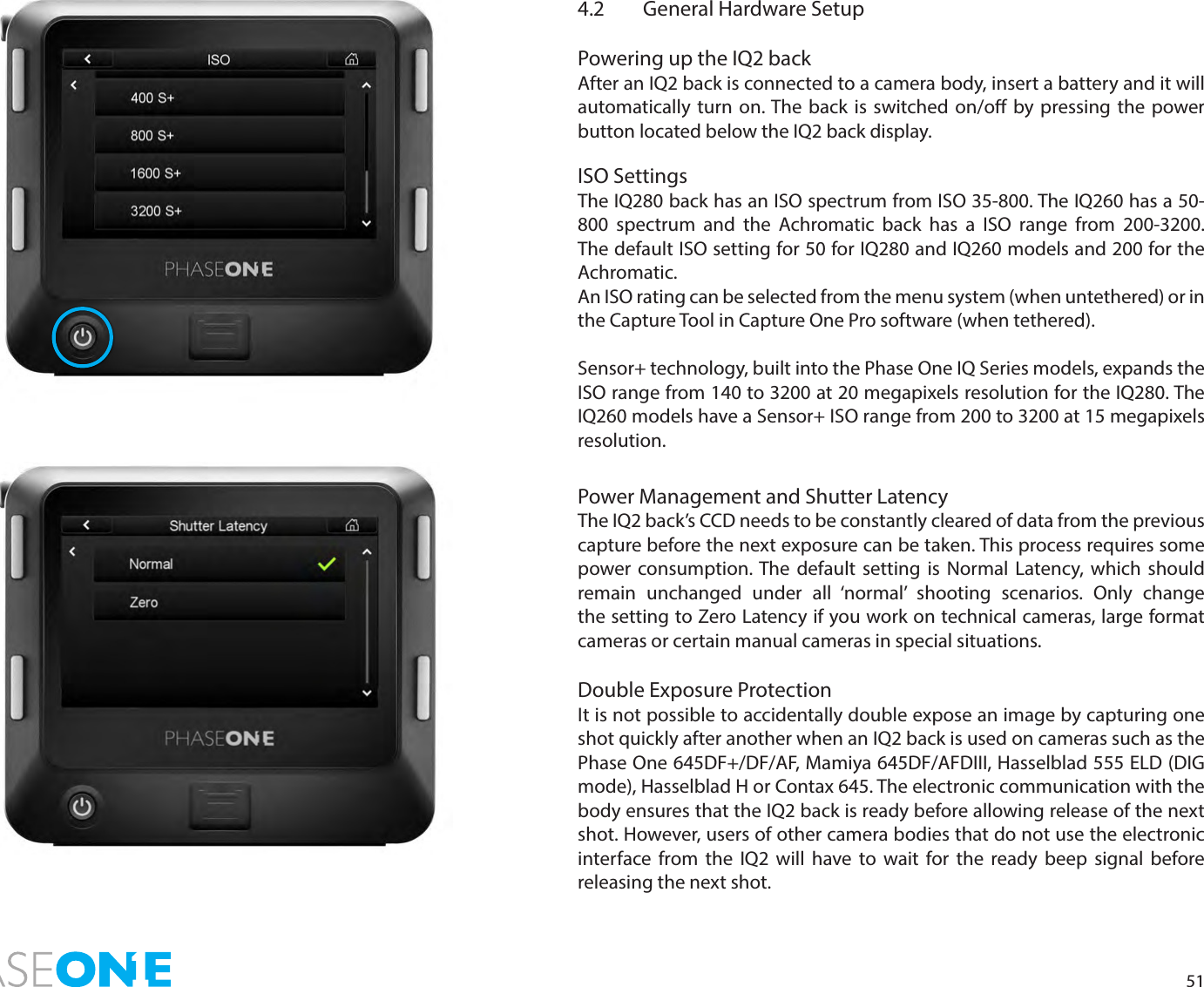 514.2  General Hardware SetupPowering up the IQ2 backAfter an IQ2 back is connected to a camera body, insert a battery and it will automatically turn on. The back is switched on/o by pressing the power button located below the IQ2 back display. ISO SettingsThe IQ280 back has an ISO spectrum from ISO 35-800. The IQ260 has a 50-800 spectrum and the Achromatic back has a ISO range from 200-3200.  The default ISO setting for 50 for IQ280 and IQ260 models and 200 for the Achromatic.An ISO rating can be selected from the menu system (when untethered) or in the Capture Tool in Capture One Pro software (when tethered).Sensor+ technology, built into the Phase One IQ Series models, expands the ISO range from 140 to 3200 at 20 megapixels resolution for the IQ280. The IQ260 models have a Sensor+ ISO range from 200 to 3200 at 15 megapixels resolution. Power Management and Shutter LatencyThe IQ2 back’s CCD needs to be constantly cleared of data from the previous capture before the next exposure can be taken. This process requires some power consumption. The default setting is Normal Latency, which should remain unchanged under all ‘normal’ shooting scenarios. Only change the setting to Zero Latency if you work on technical cameras, large format cameras or certain manual cameras in special situations. Double Exposure ProtectionIt is not possible to accidentally double expose an image by capturing one shot quickly after another when an IQ2 back is used on cameras such as the Phase One 645DF+/DF/AF, Mamiya 645DF/AFDIII, Hasselblad 555 ELD (DIG mode), Hasselblad H or Contax 645. The electronic communication with the body ensures that the IQ2 back is ready before allowing release of the next shot. However, users of other camera bodies that do not use the electronic interface from the IQ2 will have to wait for the ready beep signal before releasing the next shot.