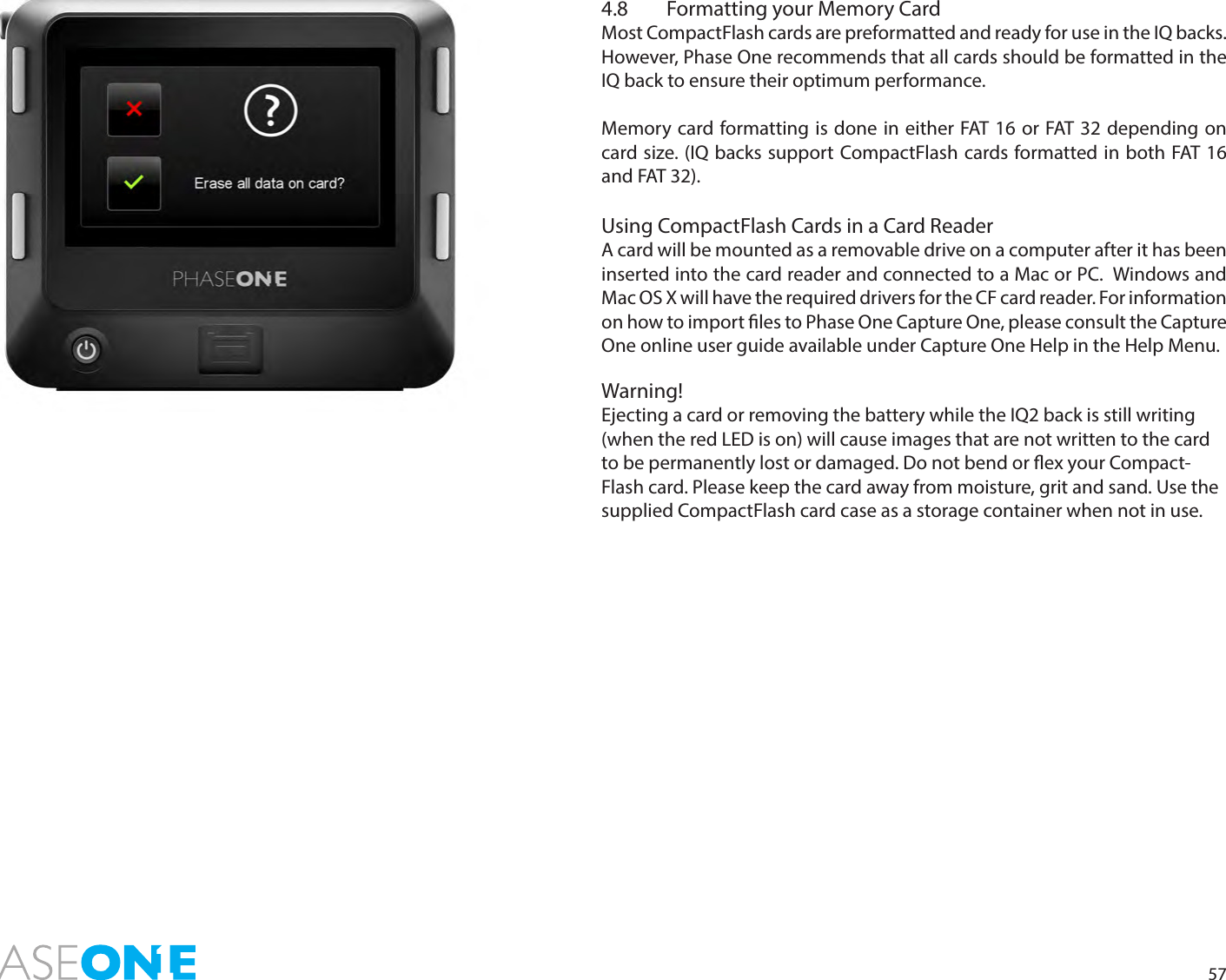 574.8  Formatting your Memory CardMost CompactFlash cards are preformatted and ready for use in the IQ backs. However, Phase One recommends that all cards should be formatted in the IQ back to ensure their optimum performance. Memory card formatting is done in either FAT 16 or FAT 32 depending on card size. (IQ backs support CompactFlash cards formatted in both FAT 16 and FAT 32).Using CompactFlash Cards in a Card Reader A card will be mounted as a removable drive on a computer after it has been inserted into the card reader and connected to a Mac or PC.  Windows and Mac OS X will have the required drivers for the CF card reader. For information on how to import les to Phase One Capture One, please consult the Capture One online user guide available under Capture One Help in the Help Menu.Warning!Ejecting a card or removing the battery while the IQ2 back is still writing (when the red LED is on) will cause images that are not written to the card to be permanently lost or damaged. Do not bend or ex your Compact-Flash card. Please keep the card away from moisture, grit and sand. Use the supplied CompactFlash card case as a storage container when not in use.