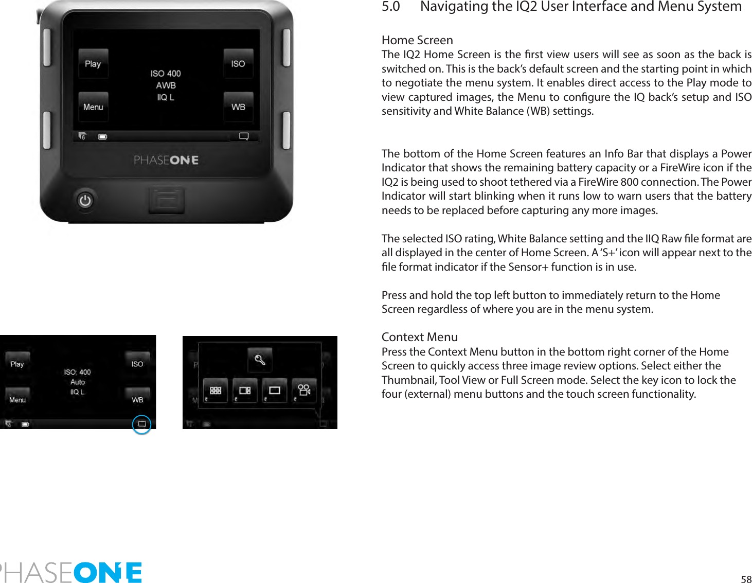 585.0  Navigating the IQ2 User Interface and Menu System Home ScreenThe IQ2 Home Screen is the rst view users will see as soon as the back is switched on. This is the back’s default screen and the starting point in which to negotiate the menu system. It enables direct access to the Play mode to view captured images, the Menu to congure the IQ back’s setup and ISO sensitivity and White Balance (WB) settings.  The bottom of the Home Screen features an Info Bar that displays a Power Indicator that shows the remaining battery capacity or a FireWire icon if the IQ2 is being used to shoot tethered via a FireWire 800 connection. The Power Indicator will start blinking when it runs low to warn users that the battery needs to be replaced before capturing any more images.The selected ISO rating, White Balance setting and the IIQ Raw le format are all displayed in the center of Home Screen. A ‘S+’ icon will appear next to the le format indicator if the Sensor+ function is in use. Press and hold the top left button to immediately return to the Home Screen regardless of where you are in the menu system.Context MenuPress the Context Menu button in the bottom right corner of the Home Screen to quickly access three image review options. Select either the Thumbnail, Tool View or Full Screen mode. Select the key icon to lock the four (external) menu buttons and the touch screen functionality. 