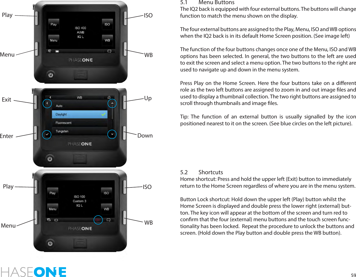 595.1  Menu ButtonsThe IQ2 back is equipped with four external buttons. The buttons will change function to match the menu shown on the display. The four external buttons are assigned to the Play, Menu, ISO and WB options when the IQ2 back is in its default Home Screen position. (See image left)The function of the four buttons changes once one of the Menu, ISO and WB options has been selected. In general, the two buttons to the left are used to exit the screen and select a menu option. The two buttons to the right are used to navigate up and down in the menu system. Press Play on the Home Screen. Here the four buttons take on a dierent role as the two left buttons are assigned to zoom in and out image les and used to display a thumbnail collection. The two right buttons are assigned to scroll through thumbnails and image les. Tip: The function of an external button is usually signalled by the icon positioned nearest to it on the screen. (See blue circles on the left picture). 5.2 ShortcutsHome shortcut: Press and hold the upper left (Exit) button to immediately return to the Home Screen regardless of where you are in the menu system.Button Lock shortcut: Hold down the upper left (Play) button whilst the Home Screen is displayed and double press the lower right (external) but-ton. The key icon will appear at the bottom of the screen and turn red to conrm that the four (external) menu buttons and the touch screen func-tionality has been locked.  Repeat the procedure to unlock the buttons and screen. (Hold down the Play button and double press the WB button).UpDownEnterExitISOWBMenuPlayMenuPlay ISOWB