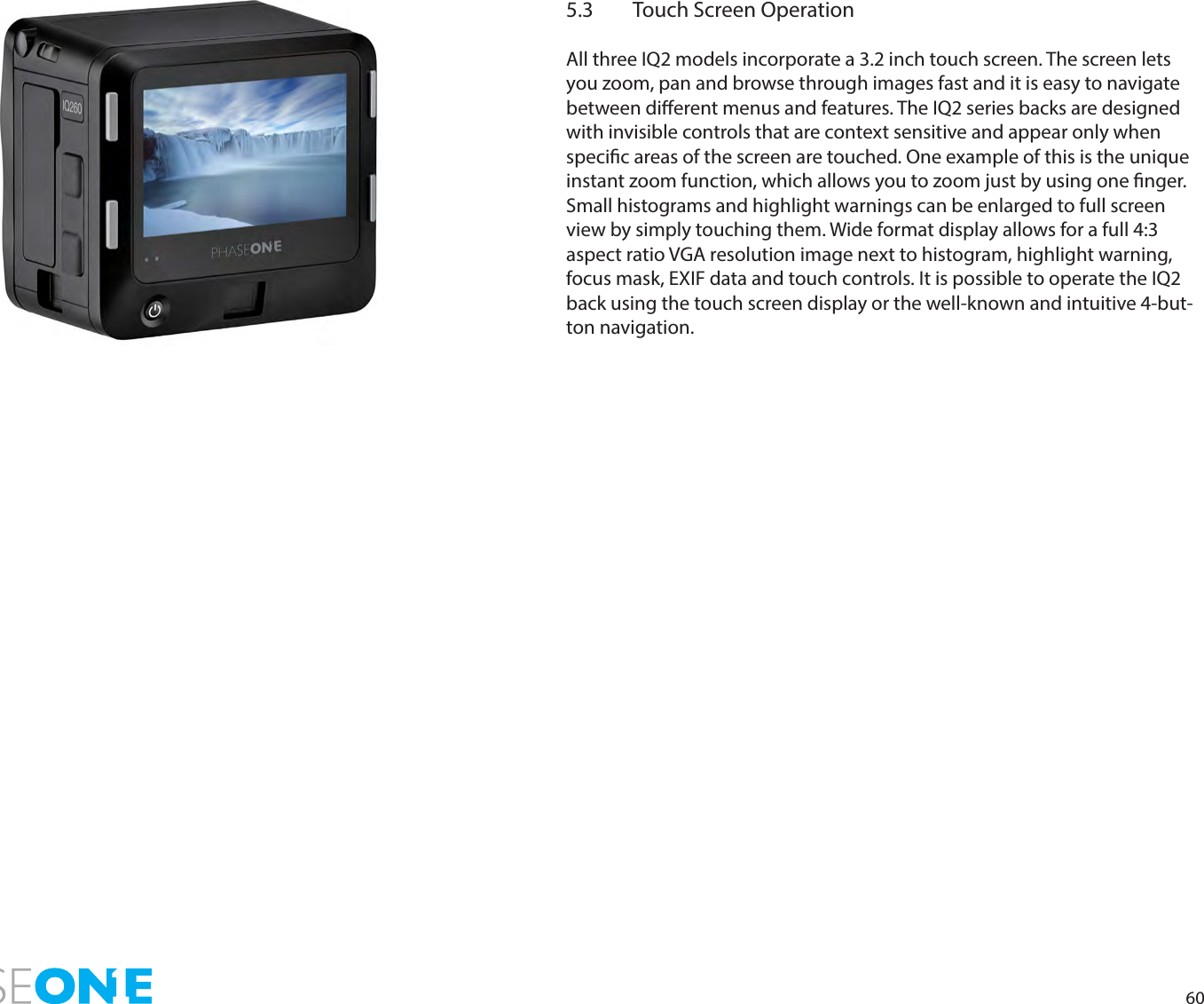 605.3  Touch Screen OperationAll three IQ2 models incorporate a 3.2 inch touch screen. The screen lets you zoom, pan and browse through images fast and it is easy to navigate between dierent menus and features. The IQ2 series backs are designed with invisible controls that are context sensitive and appear only when specic areas of the screen are touched. One example of this is the unique instant zoom function, which allows you to zoom just by using one nger. Small histograms and highlight warnings can be enlarged to full screen view by simply touching them. Wide format display allows for a full 4:3 aspect ratio VGA resolution image next to histogram, highlight warning, focus mask, EXIF data and touch controls. It is possible to operate the IQ2 back using the touch screen display or the well-known and intuitive 4-but-ton navigation.