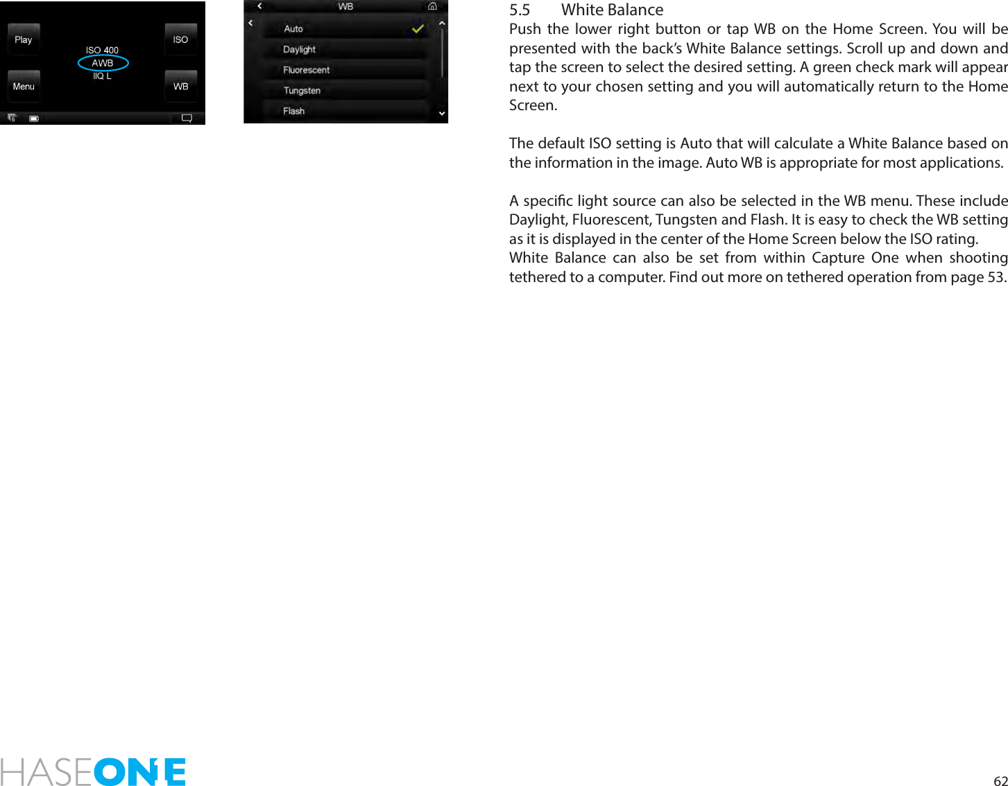 625.5  White BalancePush the lower right button or tap WB on the Home Screen. You will be presented with the back’s White Balance settings. Scroll up and down and tap the screen to select the desired setting. A green check mark will appear next to your chosen setting and you will automatically return to the Home Screen. The default ISO setting is Auto that will calculate a White Balance based on the information in the image. Auto WB is appropriate for most applications.A specic light source can also be selected in the WB menu. These include Daylight, Fluorescent, Tungsten and Flash. It is easy to check the WB setting as it is displayed in the center of the Home Screen below the ISO rating.White Balance can also be set from within Capture One when shooting tethered to a computer. Find out more on tethered operation from page 53.