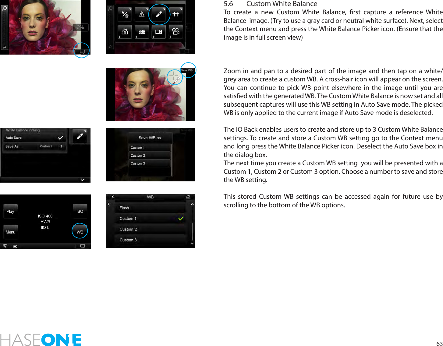 635.6  Custom White BalanceTo create a new Custom White Balance, rst capture a reference White Balance  image. (Try to use a gray card or neutral white surface). Next, select the Context menu and press the White Balance Picker icon. (Ensure that the image is in full screen view)Zoom in and pan to a desired part of the image and then tap on a white/grey area to create a custom WB. A cross-hair icon will appear on the screen. You can continue to pick WB point elsewhere in the image until you are satised with the generated WB. The Custom White Balance is now set and all subsequent captures will use this WB setting in Auto Save mode. The picked WB is only applied to the current image if Auto Save mode is deselected. The IQ Back enables users to create and store up to 3 Custom White Balance settings. To create and store a Custom WB setting go to the Context menu and long press the White Balance Picker icon. Deselect the Auto Save box in the dialog box. The next time you create a Custom WB setting  you will be presented with a Custom 1, Custom 2 or Custom 3 option. Choose a number to save and store the WB setting.This stored Custom WB settings can be accessed again for future use by scrolling to the bottom of the WB options. 