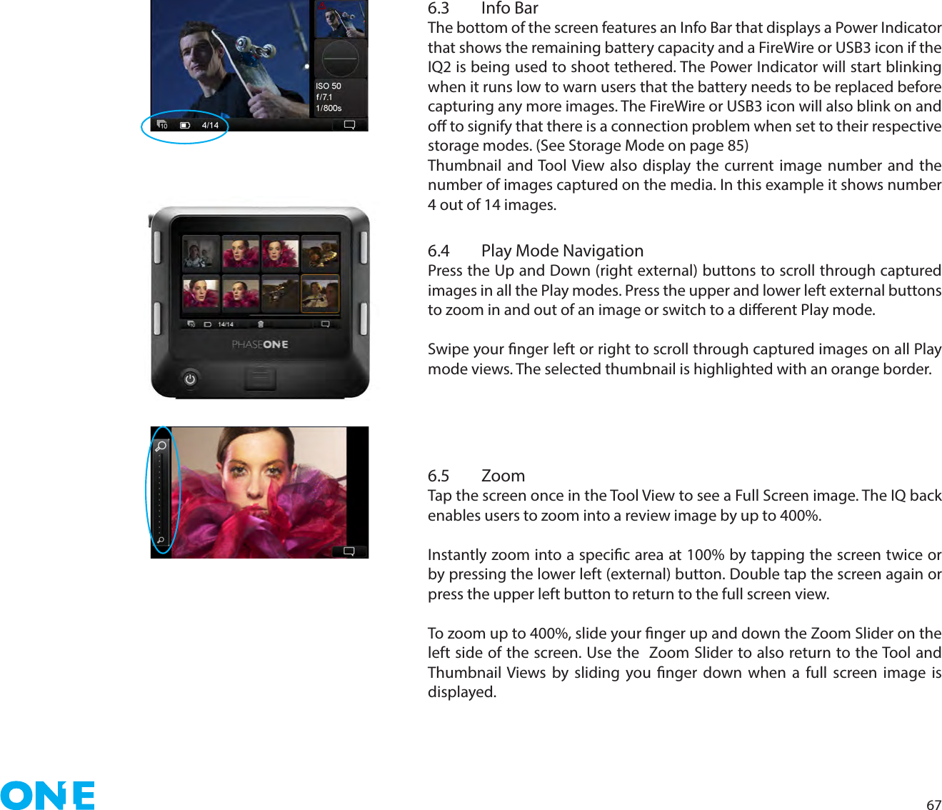 676.3  Info BarThe bottom of the screen features an Info Bar that displays a Power Indicator that shows the remaining battery capacity and a FireWire or USB3 icon if the IQ2 is being used to shoot tethered. The Power Indicator will start blinking when it runs low to warn users that the battery needs to be replaced before capturing any more images. The FireWire or USB3 icon will also blink on and o to signify that there is a connection problem when set to their respective   storage modes. (See Storage Mode on page 85)Thumbnail and Tool View also display the current image number and the number of images captured on the media. In this example it shows number 4 out of 14 images. 6.4 Play Mode NavigationPress the Up and Down (right external) buttons to scroll through captured images in all the Play modes. Press the upper and lower left external buttons to zoom in and out of an image or switch to a dierent Play mode. Swipe your nger left or right to scroll through captured images on all Play mode views. The selected thumbnail is highlighted with an orange border. 6.5 ZoomTap the screen once in the Tool View to see a Full Screen image. The IQ back enables users to zoom into a review image by up to 400%. Instantly zoom into a specic area at 100% by tapping the screen twice or by pressing the lower left (external) button. Double tap the screen again or press the upper left button to return to the full screen view. To zoom up to 400%, slide your nger up and down the Zoom Slider on the left side of the screen. Use the  Zoom Slider to also return to the Tool and Thumbnail Views by sliding you nger down when a full screen image is displayed.  