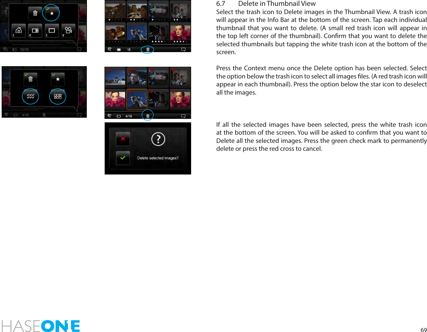 696.7  Delete in Thumbnail ViewSelect the trash icon to Delete images in the Thumbnail View. A trash icon will appear in the Info Bar at the bottom of the screen. Tap each individual thumbnail that you want to delete. (A small red trash icon will appear in the top left corner of the thumbnail). Conrm that you want to delete the selected thumbnails but tapping the white trash icon at the bottom of the screen.  Press the Context menu once the Delete option has been selected. Select the option below the trash icon to select all images les. (A red trash icon will appear in each thumbnail). Press the option below the star icon to deselect all the images. If all the selected images have been selected, press the white trash icon at the bottom of the screen. You will be asked to conrm that you want to Delete all the selected images. Press the green check mark to permanently delete or press the red cross to cancel.