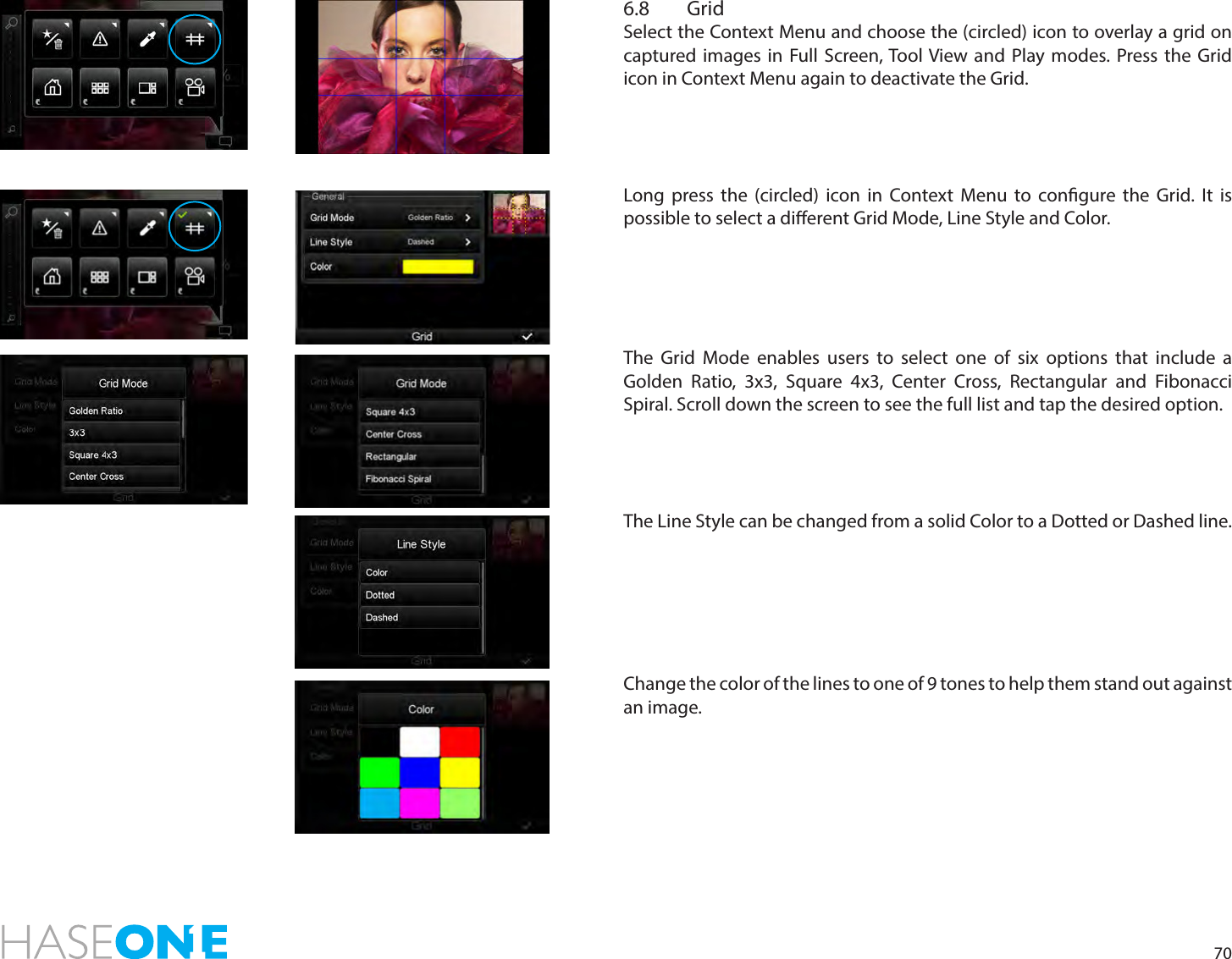 706.8 Grid Select the Context Menu and choose the (circled) icon to overlay a grid on captured images in Full Screen, Tool View and Play modes. Press the Grid icon in Context Menu again to deactivate the Grid.Long press the (circled) icon in Context Menu to congure the Grid. It is possible to select a dierent Grid Mode, Line Style and Color. The Grid Mode enables users to select one of six options that include a Golden Ratio, 3x3, Square 4x3, Center Cross, Rectangular and Fibonacci Spiral. Scroll down the screen to see the full list and tap the desired option. The Line Style can be changed from a solid Color to a Dotted or Dashed line. Change the color of the lines to one of 9 tones to help them stand out against an image.