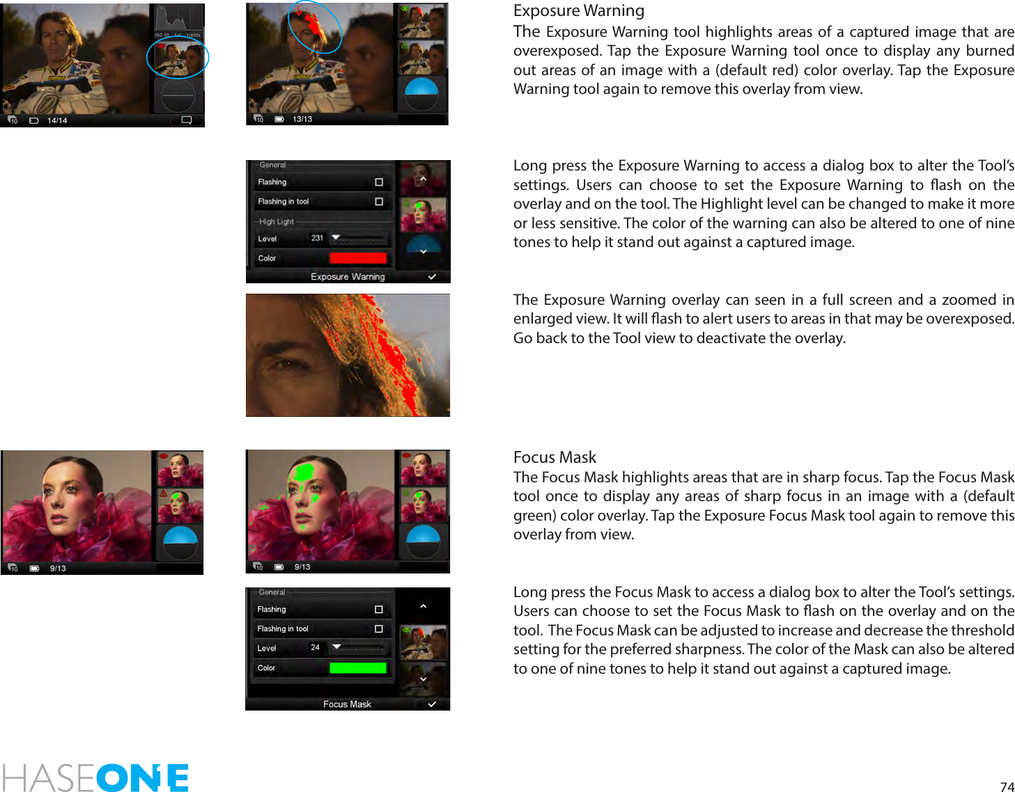 74Exposure WarningThe Exposure Warning tool highlights areas of a captured image that are overexposed. Tap the Exposure Warning tool once to display any burned out areas of an image with a (default red) color overlay. Tap the Exposure Warning tool again to remove this overlay from view. Long press the Exposure Warning to access a dialog box to alter the Tool’s settings. Users can choose to set the Exposure Warning to ash on the overlay and on the tool. The Highlight level can be changed to make it more or less sensitive. The color of the warning can also be altered to one of nine tones to help it stand out against a captured image. The Exposure Warning overlay can seen in a full screen and a zoomed in enlarged view. It will ash to alert users to areas in that may be overexposed. Go back to the Tool view to deactivate the overlay. Focus MaskThe Focus Mask highlights areas that are in sharp focus. Tap the Focus Mask tool once to display any areas of sharp focus in an image with a (default green) color overlay. Tap the Exposure Focus Mask tool again to remove this overlay from view. Long press the Focus Mask to access a dialog box to alter the Tool’s settings. Users can choose to set the Focus Mask to ash on the overlay and on the tool.  The Focus Mask can be adjusted to increase and decrease the threshold setting for the preferred sharpness. The color of the Mask can also be altered to one of nine tones to help it stand out against a captured image.