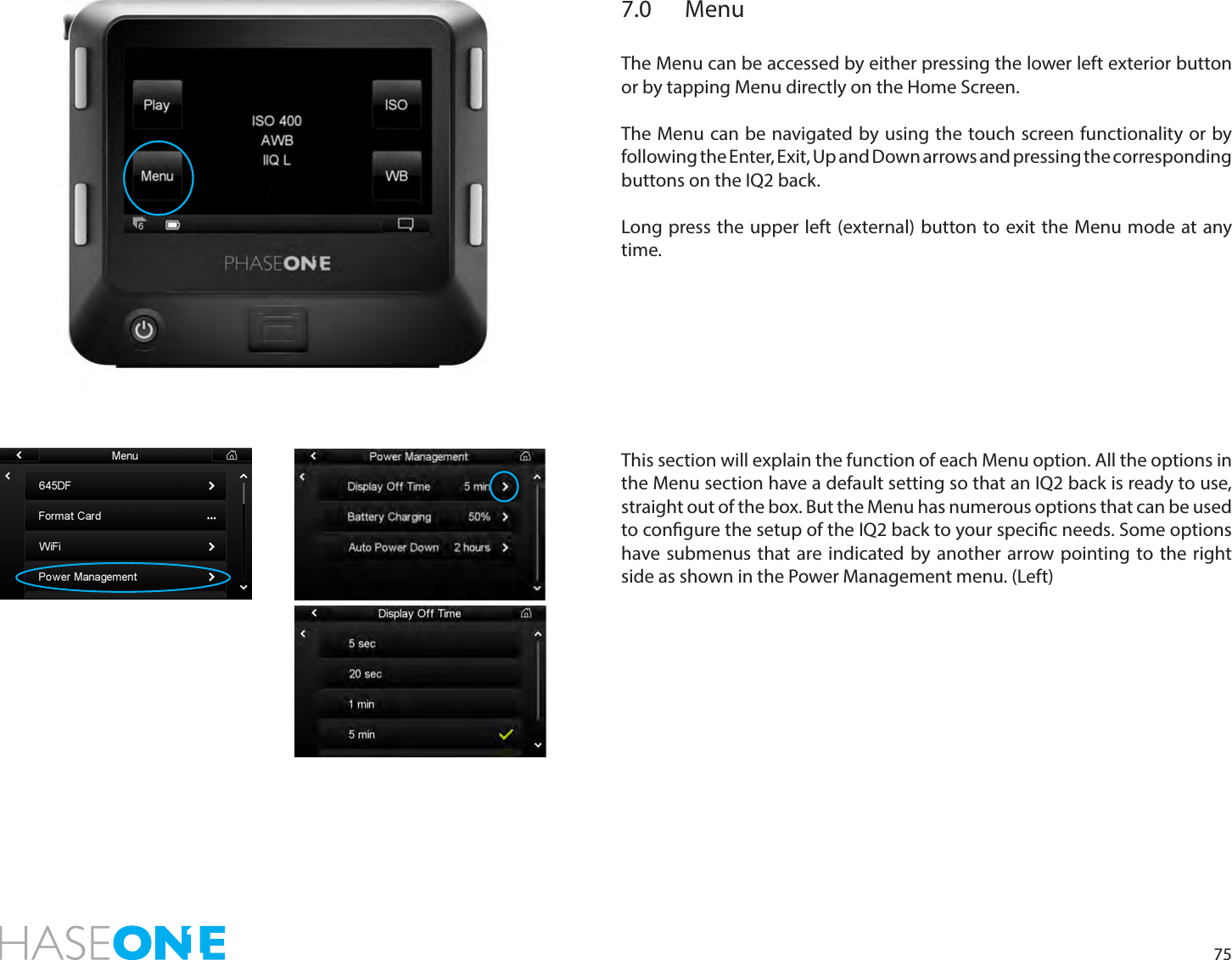 757.0 MenuThe Menu can be accessed by either pressing the lower left exterior button or by tapping Menu directly on the Home Screen.  The Menu can be navigated by using the touch screen functionality or by following the Enter, Exit, Up and Down arrows and pressing the corresponding buttons on the IQ2 back. Long press the upper left (external) button to exit the Menu mode at any time. This section will explain the function of each Menu option. All the options in the Menu section have a default setting so that an IQ2 back is ready to use, straight out of the box. But the Menu has numerous options that can be used to congure the setup of the IQ2 back to your specic needs. Some options have submenus that are indicated by another arrow pointing to the right side as shown in the Power Management menu. (Left)