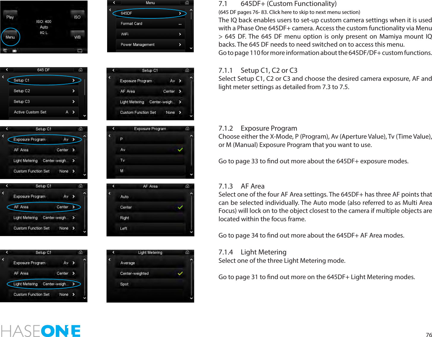 767.1  645DF+ (Custom Functionality) (645 DF pages 76- 83. Click here to skip to next menu section)The IQ back enables users to set-up custom camera settings when it is used with a Phase One 645DF+ camera. Access the custom functionality via Menu &gt; 645 DF. The 645 DF menu option is only present on Mamiya mount IQ backs. The 645 DF needs to need switched on to access this menu. Go to page 110 for more information about the 645DF/DF+ custom functions.7.1.1  Setup C1, C2 or C3Select Setup C1, C2 or C3 and choose the desired camera exposure, AF and light meter settings as detailed from 7.3 to 7.5. 7.1.2  Exposure ProgramChoose either the X-Mode, P (Program), Av (Aperture Value), Tv (Time Value), or M (Manual) Exposure Program that you want to use.Go to page 33 to nd out more about the 645DF+ exposure modes. 7.1.3  AF AreaSelect one of the four AF Area settings. The 645DF+ has three AF points that can be selected individually. The Auto mode (also referred to as Multi Area Focus) will lock on to the object closest to the camera if multiple objects are located within the focus frame.Go to page 34 to nd out more about the 645DF+ AF Area modes. 7.1.4  Light MeteringSelect one of the three Light Metering mode. Go to page 31 to nd out more on the 645DF+ Light Metering modes. 