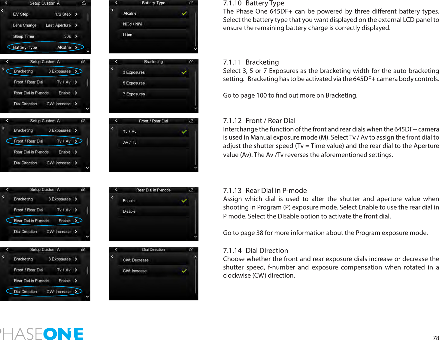 787.1.10  Battery TypeThe Phase One 645DF+ can be powered by three dierent battery types. Select the battery type that you want displayed on the external LCD panel to ensure the remaining battery charge is correctly displayed.7.1.11 BracketingSelect 3, 5 or 7 Exposures as the bracketing width for the auto bracketing setting.   Bracketing has to be activated via the 645DF+ camera body controls. Go to page 100 to nd out more on Bracketing.7.1.12  Front / Rear DialInterchange the function of the front and rear dials when the 645DF+ camera is used in Manual exposure mode (M). Select Tv / Av to assign the front dial to adjust the shutter speed (Tv = Time value) and the rear dial to the Aperture value (Av). The Av /Tv reverses the aforementioned settings. 7.1.13  Rear Dial in P-modeAssign which dial is used to alter the shutter and aperture value when shooting in Program (P) exposure mode. Select Enable to use the rear dial in P mode. Select the Disable option to activate the front dial. Go to page 38 for more information about the Program exposure mode.7.1.14  Dial DirectionChoose whether the front and rear exposure dials increase or decrease the shutter speed, f-number and exposure compensation when rotated in a clockwise (CW) direction.