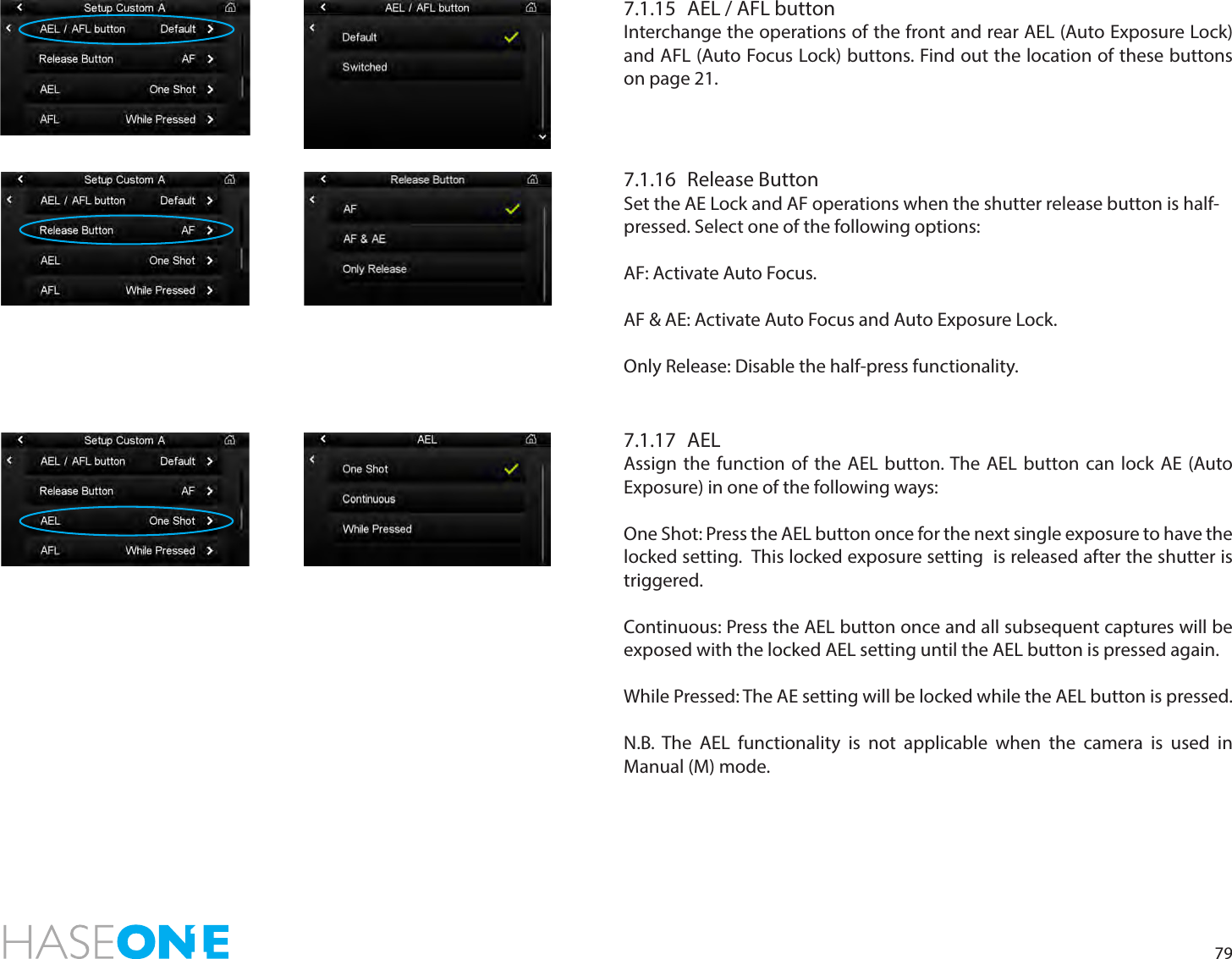 797.1.15  AEL / AFL buttonInterchange the operations of the front and rear AEL (Auto Exposure Lock) and AFL (Auto Focus Lock) buttons. Find out the location of these buttons on page 21.7.1.16  Release ButtonSet the AE Lock and AF operations when the shutter release button is half-pressed. Select one of the following options:AF: Activate Auto Focus. AF &amp; AE: Activate Auto Focus and Auto Exposure Lock. Only Release: Disable the half-press functionality. 7.1.17 AEL Assign the function of the AEL button. The AEL button can lock AE (Auto Exposure) in one of the following ways:One Shot: Press the AEL button once for the next single exposure to have the locked setting.  This locked exposure setting  is released after the shutter is triggered. Continuous: Press the AEL button once and all subsequent captures will be exposed with the locked AEL setting until the AEL button is pressed again. While Pressed: The AE setting will be locked while the AEL button is pressed. N.B. The AEL functionality is not applicable when the camera is used in Manual (M) mode. 