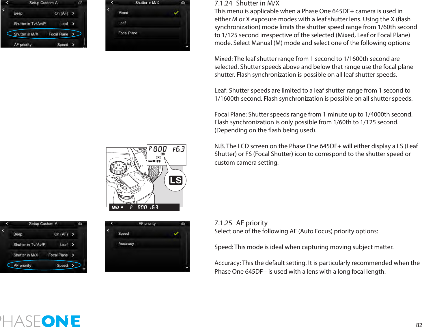 827.1.24  Shutter in M/XThis menu is applicable when a Phase One 645DF+ camera is used in either M or X exposure modes with a leaf shutter lens. Using the X (ash synchronization) mode limits the shutter speed range from 1/60th second to 1/125 second irrespective of the selected (Mixed, Leaf or Focal Plane) mode. Select Manual (M) mode and select one of the following options:Mixed: The leaf shutter range from 1 second to 1/1600th second are selected. Shutter speeds above and below that range use the focal plane shutter. Flash synchronization is possible on all leaf shutter speeds.Leaf: Shutter speeds are limited to a leaf shutter range from 1 second to 1/1600th second. Flash synchronization is possible on all shutter speeds.Focal Plane: Shutter speeds range from 1 minute up to 1/4000th second. Flash synchronization is only possible from 1/60th to 1/125 second. (Depending on the ash being used). N.B. The LCD screen on the Phase One 645DF+ will either display a LS (Leaf Shutter) or FS (Focal Shutter) icon to correspond to the shutter speed or custom camera setting. 7.1.25  AF prioritySelect one of the following AF (Auto Focus) priority options: Speed: This mode is ideal when capturing moving subject matter. Accuracy: This the default setting. It is particularly recommended when the Phase One 645DF+ is used with a lens with a long focal length. PAvTvMXCFC1C2C3