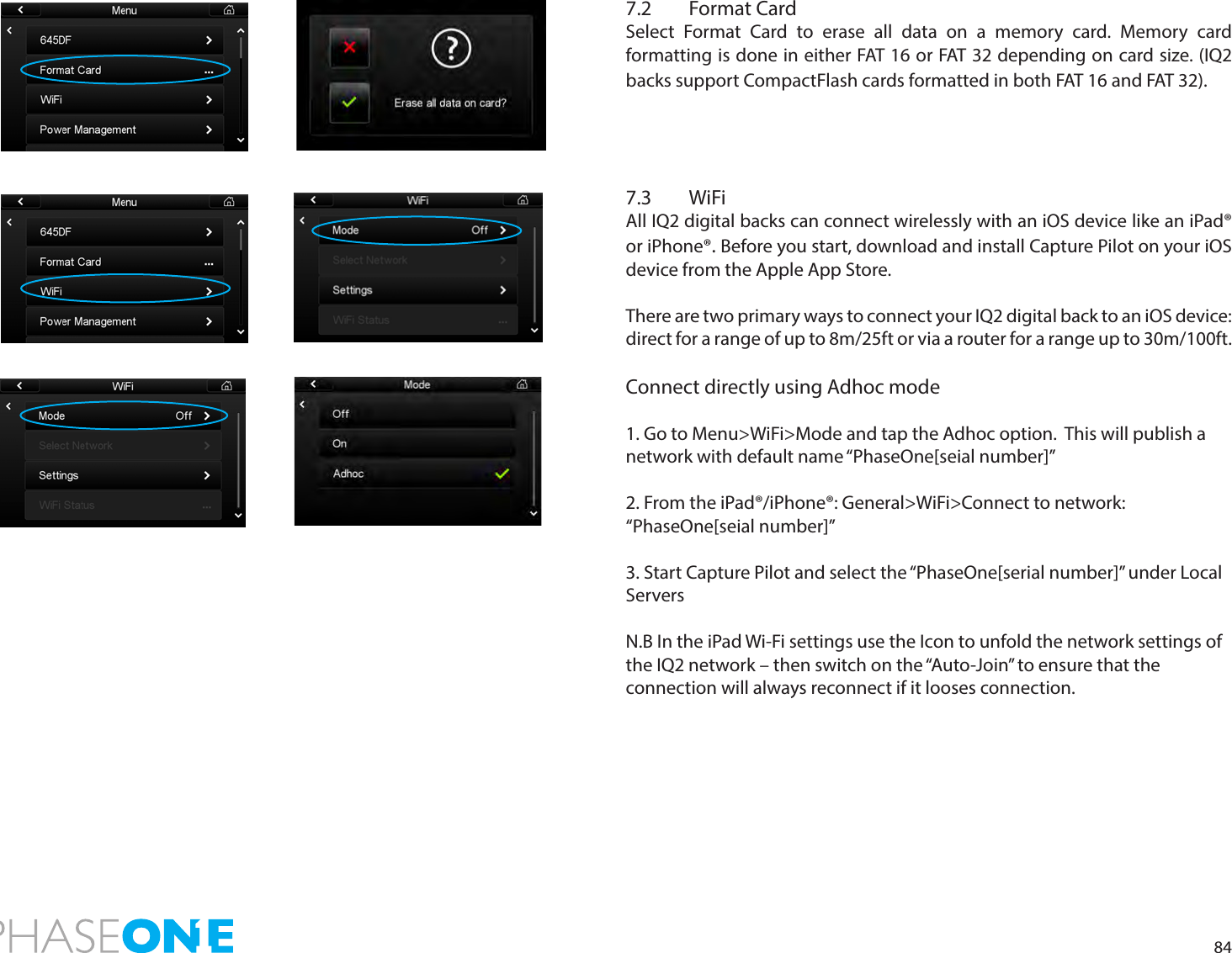 847.2  Format CardSelect Format Card to erase all data on a memory card. Memory card formatting is done in either FAT 16 or FAT 32 depending on card size. (IQ2 backs support CompactFlash cards formatted in both FAT 16 and FAT 32). 7.3 WiFiAll IQ2 digital backs can connect wirelessly with an iOS device like an iPad® or iPhone®. Before you start, download and install Capture Pilot on your iOS device from the Apple App Store.There are two primary ways to connect your IQ2 digital back to an iOS device: direct for a range of up to 8m/25ft or via a router for a range up to 30m/100ft.Connect directly using Adhoc mode 1. Go to Menu&gt;WiFi&gt;Mode and tap the Adhoc option.  This will publish a network with default name “PhaseOne[seial number]”2. From the iPad®/iPhone®: General&gt;WiFi&gt;Connect to network: “PhaseOne[seial number]”3. Start Capture Pilot and select the “PhaseOne[serial number]” under Local ServersN.B In the iPad Wi-Fi settings use the Icon to unfold the network settings of the IQ2 network – then switch on the “Auto-Join” to ensure that theconnection will always reconnect if it looses connection.