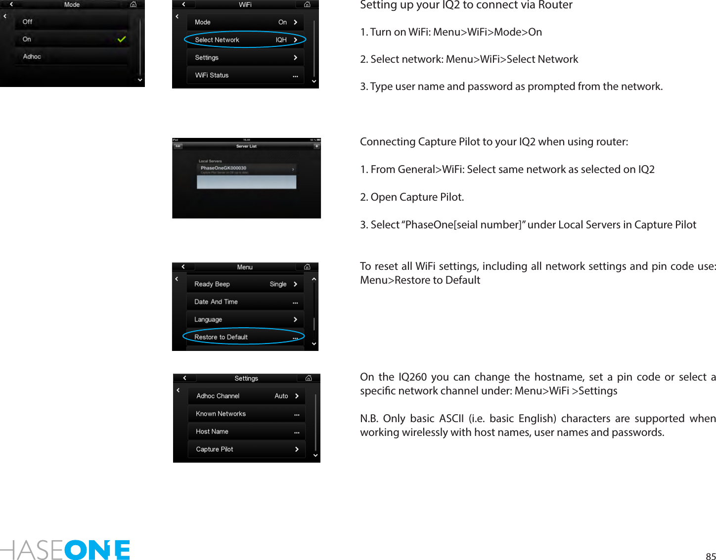 85Setting up your IQ2 to connect via Router1. Turn on WiFi: Menu&gt;WiFi&gt;Mode&gt;On2. Select network: Menu&gt;WiFi&gt;Select Network3. Type user name and password as prompted from the network.Connecting Capture Pilot to your IQ2 when using router:1. From General&gt;WiFi: Select same network as selected on IQ22. Open Capture Pilot.3. Select “PhaseOne[seial number]” under Local Servers in Capture PilotTo reset all WiFi settings, including all network settings and pin code use: Menu&gt;Restore to DefaultOn the IQ260 you can change the hostname, set a pin code or select a specic network channel under: Menu&gt;WiFi &gt;SettingsN.B. Only basic ASCII (i.e. basic English) characters are supported when working wirelessly with host names, user names and passwords.