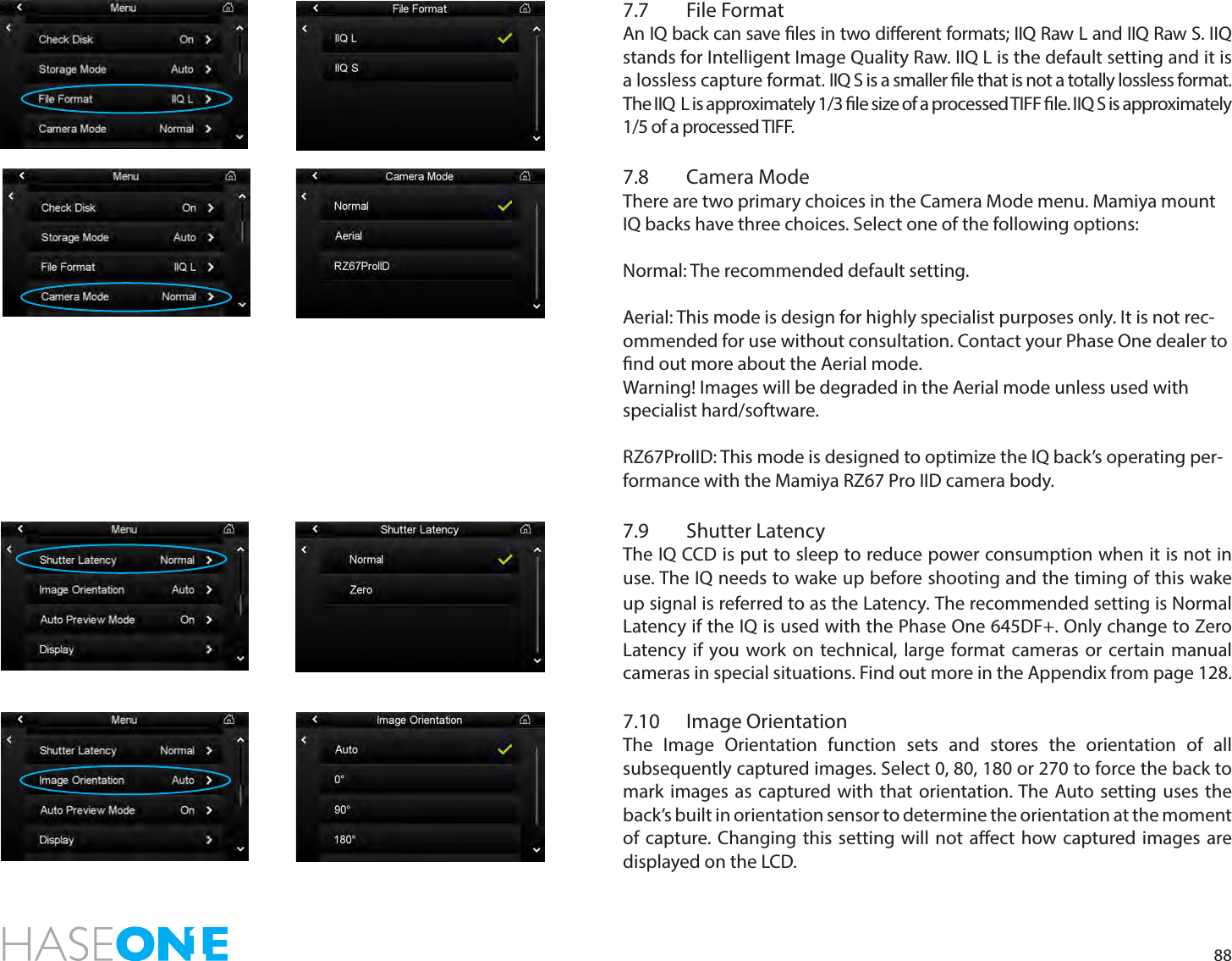 887.7  File FormatAn IQ back can save les in two dierent formats; IIQ Raw L and IIQ Raw S. IIQ stands for Intelligent Image Quality Raw. IIQ L is the default setting and it is a lossless capture format. IIQ S is a smaller le that is not a totally lossless format. The IIQ  L is approximately 1/3 le size of a processed TIFF le. IIQ S is approximately 1/5 of a processed TIFF. 7.8  Camera ModeThere are two primary choices in the Camera Mode menu. Mamiya mount IQ backs have three choices. Select one of the following options: Normal: The recommended default setting.  Aerial: This mode is design for highly specialist purposes only. It is not rec-ommended for use without consultation. Contact your Phase One dealer to nd out more about the Aerial mode. Warning! Images will be degraded in the Aerial mode unless used with specialist hard/software.  RZ67ProIID: This mode is designed to optimize the IQ back’s operating per-formance with the Mamiya RZ67 Pro IID camera body. 7.9  Shutter LatencyThe IQ CCD is put to sleep to reduce power consumption when it is not in use. The IQ needs to wake up before shooting and the timing of this wake up signal is referred to as the Latency. The recommended setting is Normal Latency if the IQ is used with the Phase One 645DF+. Only change to Zero Latency if you work on technical, large format cameras or certain manual cameras in special situations. Find out more in the Appendix from page 128.7.10  Image OrientationThe Image Orientation function sets and stores the orientation of all subsequently captured images. Select 0, 80, 180 or 270 to force the back to mark images as captured with that orientation. The Auto setting uses the back’s built in orientation sensor to determine the orientation at the moment of capture. Changing this setting will not aect how captured images are displayed on the LCD. 