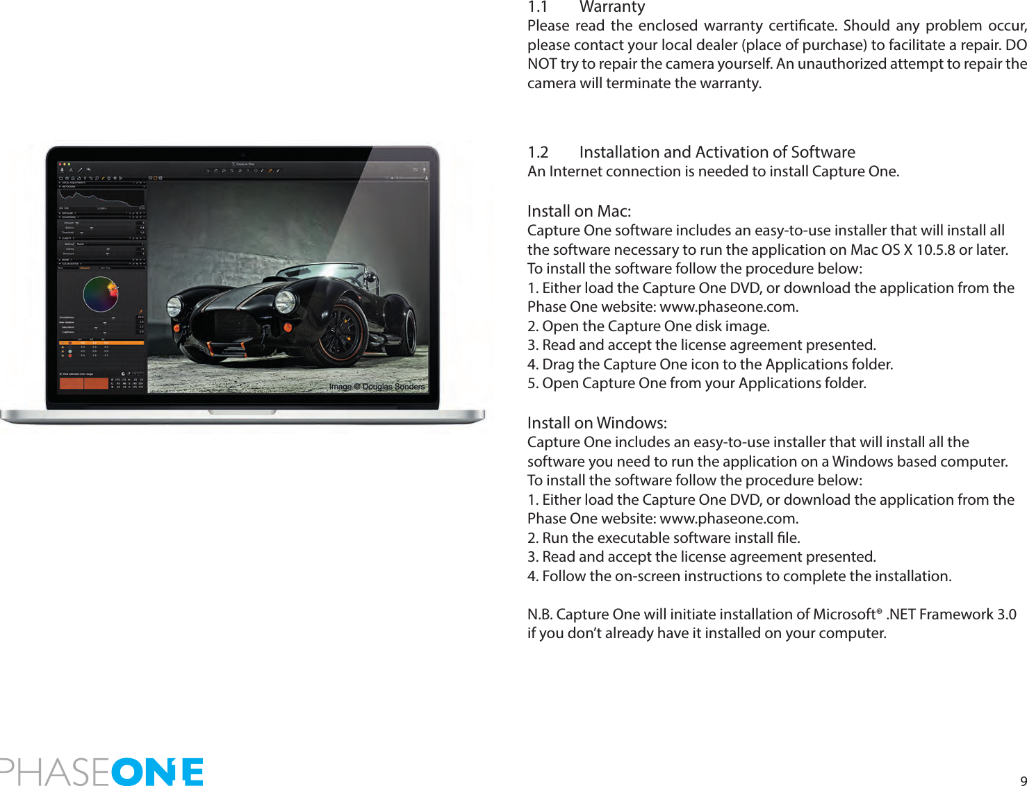 91.1 WarrantyPlease read the enclosed warranty certicate. Should any problem occur, please contact your local dealer (place of purchase) to facilitate a repair. DO NOT try to repair the camera yourself. An unauthorized attempt to repair the camera will terminate the warranty.1.2  Installation and Activation of SoftwareAn Internet connection is needed to install Capture One. Install on Mac:Capture One software includes an easy-to-use installer that will install all the software necessary to run the application on Mac OS X 10.5.8 or later.To install the software follow the procedure below:1. Either load the Capture One DVD, or download the application from the Phase One website: www.phaseone.com.2. Open the Capture One disk image.3. Read and accept the license agreement presented.4. Drag the Capture One icon to the Applications folder.5. Open Capture One from your Applications folder.Install on Windows:Capture One includes an easy-to-use installer that will install all the  software you need to run the application on a Windows based computer.To install the software follow the procedure below:1. Either load the Capture One DVD, or download the application from the Phase One website: www.phaseone.com.2. Run the executable software install le.3. Read and accept the license agreement presented.4. Follow the on-screen instructions to complete the installation.N.B. Capture One will initiate installation of Microsoft® .NET Framework 3.0 if you don’t already have it installed on your computer.    