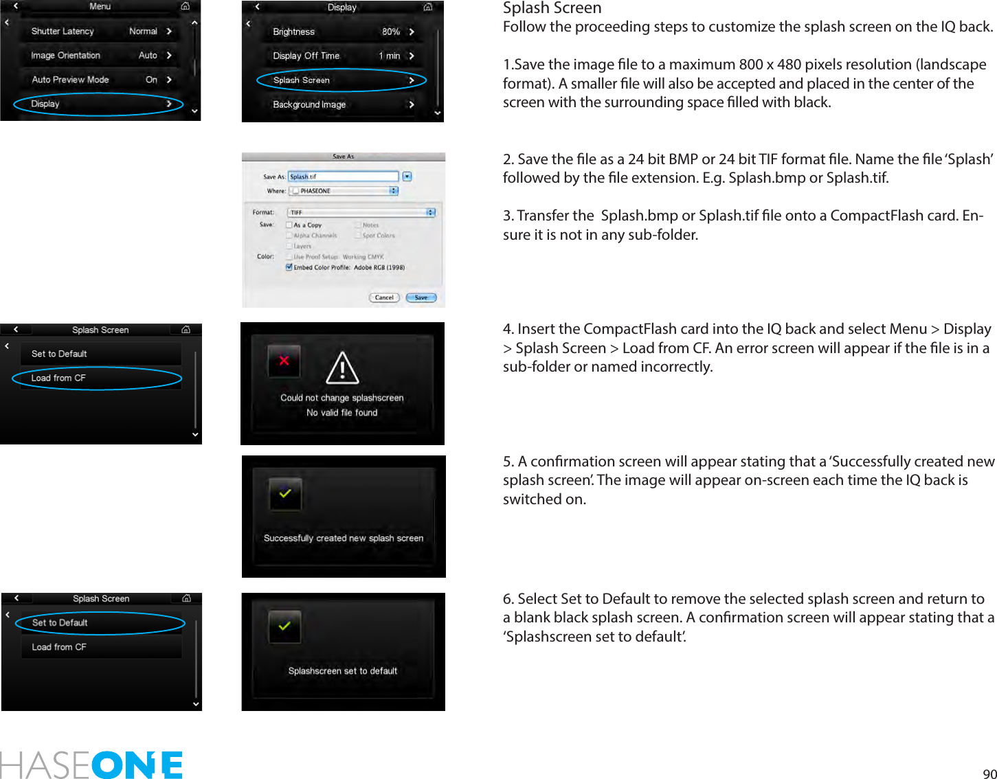 90Splash ScreenFollow the proceeding steps to customize the splash screen on the IQ back.1.Save the image le to a maximum 800 x 480 pixels resolution (landscape format). A smaller le will also be accepted and placed in the center of the screen with the surrounding space lled with black. 2. Save the le as a 24 bit BMP or 24 bit TIF format le. Name the le ‘Splash’ followed by the le extension. E.g. Splash.bmp or Splash.tif.  3. Transfer the  Splash.bmp or Splash.tif le onto a CompactFlash card. En-sure it is not in any sub-folder.4. Insert the CompactFlash card into the IQ back and select Menu &gt; Display &gt; Splash Screen &gt; Load from CF. An error screen will appear if the le is in a sub-folder or named incorrectly. 5. A conrmation screen will appear stating that a ‘Successfully created new splash screen’. The image will appear on-screen each time the IQ back is switched on. 6. Select Set to Default to remove the selected splash screen and return to a blank black splash screen. A conrmation screen will appear stating that a ‘Splashscreen set to default’.  