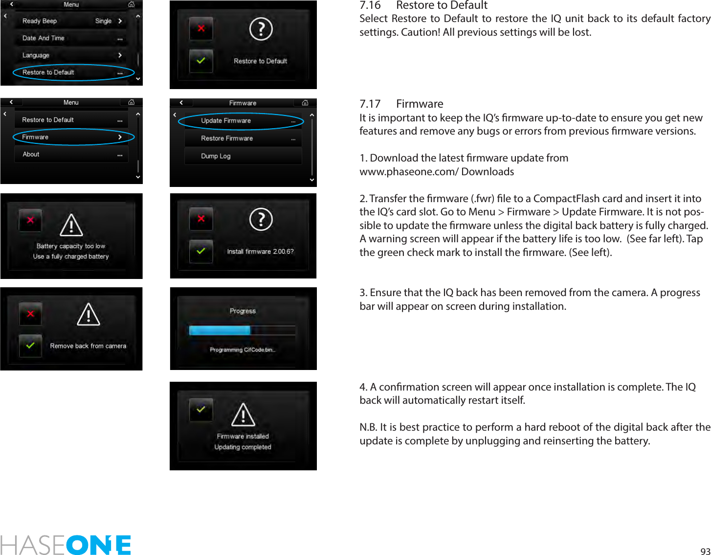 937.16  Restore to DefaultSelect Restore to Default to restore the IQ unit back to its default factory settings. Caution! All previous settings will be lost. 7.17 FirmwareIt is important to keep the IQ’s rmware up-to-date to ensure you get new features and remove any bugs or errors from previous rmware versions. 1. Download the latest rmware update from www.phaseone.com/ Downloads2. Transfer the rmware (.fwr) le to a CompactFlash card and insert it into the IQ’s card slot. Go to Menu &gt; Firmware &gt; Update Firmware. It is not pos-sible to update the rmware unless the digital back battery is fully charged. A warning screen will appear if the battery life is too low.  (See far left). Tap the green check mark to install the rmware. (See left).     3. Ensure that the IQ back has been removed from the camera. A progress bar will appear on screen during installation. 4. A conrmation screen will appear once installation is complete. The IQ back will automatically restart itself.  N.B. It is best practice to perform a hard reboot of the digital back after the update is complete by unplugging and reinserting the battery.