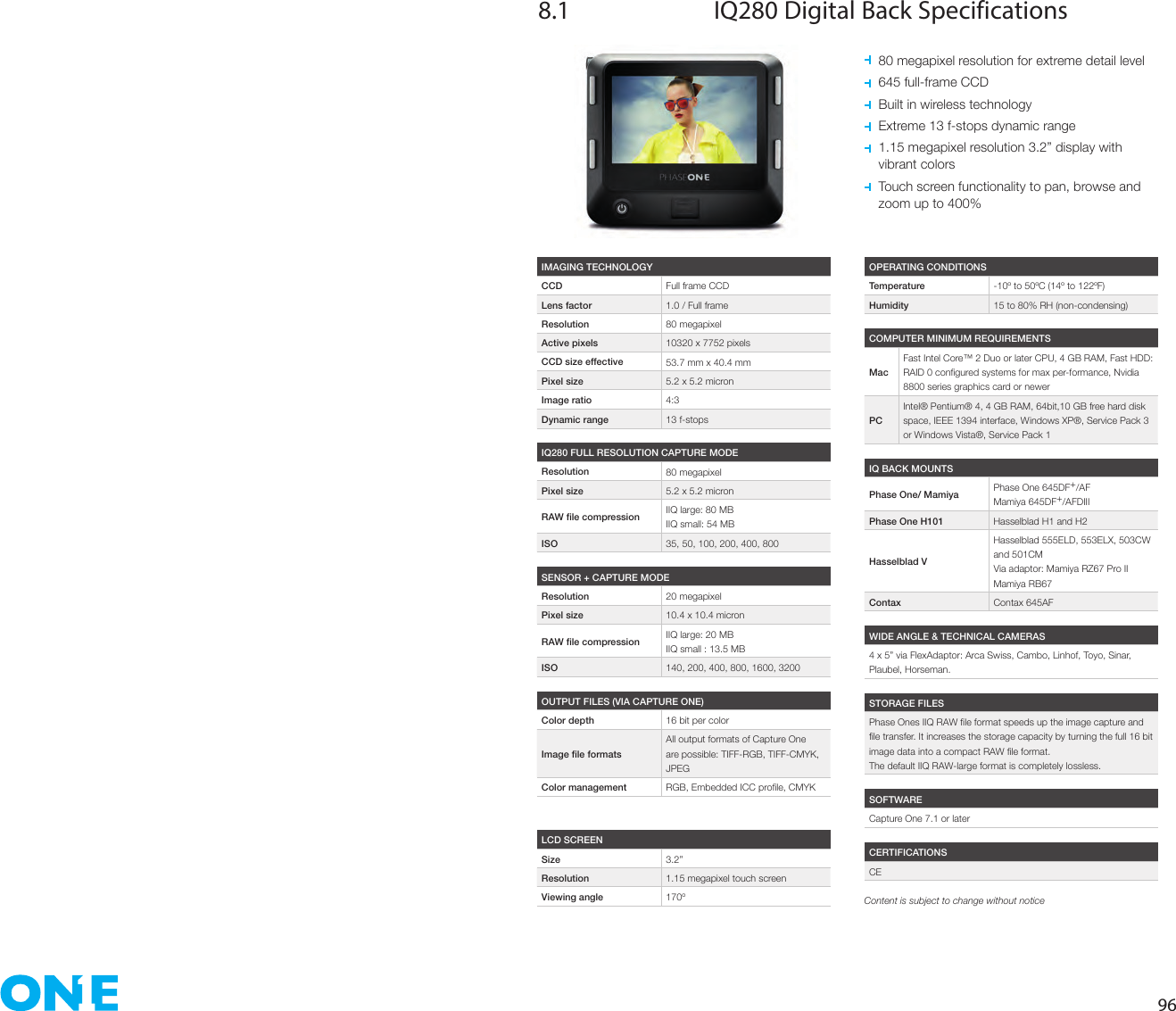 968.1  IQ280 Digital Back Specifications  80 megapixel resolution for extreme detail level  645 full-frame CCD  Built in wireless technology  Extreme 13 f-stops dynamic range   1.15 megapixel resolution 3.2” display with  vibrant colors   Touch screen functionality to pan, browse and  zoom up to 400%IMAGING TECHNOLOGYCCD Full frame CCDLens factor 1.0 / Full frameResolution 80 megapixelActive pixels 10320 x 7752 pixelsCCD size effective 53.7 mm x 40.4 mmPixel size 5.2 x 5.2 micronImage ratio 4:3Dynamic range 13 f-stopsOPERATING CONDITIONSTemperature -10º to 50ºC (14º to 122ºF)Humidity 15 to 80% RH (non-condensing)IQ BACK MOUNTSPhase One/ Mamiya Phase One 645DF+/AFMamiya 645DF+/AFDIIIPhase One H101 Hasselblad H1 and H2Hasselblad VHasselblad 555ELD, 553ELX, 503CW and 501CMVia adaptor: Mamiya RZ67 Pro IIMamiya RB67Contax Contax 645AFWIDE ANGLE &amp; TECHNICAL CAMERAS4 x 5” via FlexAdaptor: Arca Swiss, Cambo, Linhof, Toyo, Sinar, Plaubel, Horseman.SOFTWARECapture One 7.1 or laterCERTIFICATIONSCESTORAGE FILESThe default IIQ RAW-large format is completely lossless.COMPUTER MINIMUM REQUIREMENTSMacFast Intel Core™ 2 Duo or later CPU, 4 GB RAM, Fast HDD: 8800 series graphics card or newerPCIntel® Pentium® 4, 4 GB RAM, 64bit,10 GB free hard disk space, IEEE 1394 interface, Windows XP®, Service Pack 3 or Windows Vista®, Service Pack 1IQ280 FULL RESOLUTION CAPTURE MODEResolution 80 megapixelPixel size 5.2 x 5.2 micron IIQ large: 80 MBIIQ small: 54 MBISO 35, 50, 100, 200, 400, 800SENSOR + CAPTURE MODEResolution 20 megapixelPixel size 10.4 x 10.4 micron IIQ large: 20 MBIIQ small : 13.5 MBISO 140, 200, 400, 800, 1600, 3200OUTPUT FILES (VIA CAPTURE ONE)Color depth 16 bit per colorAll output formats of Capture One are possible: TIFF-RGB, TIFF-CMYK, JPEGColor management LCD SCREENSize 3.2”Resolution 1.15 megapixel touch screenViewing angle 170º Content is subject to change without notice