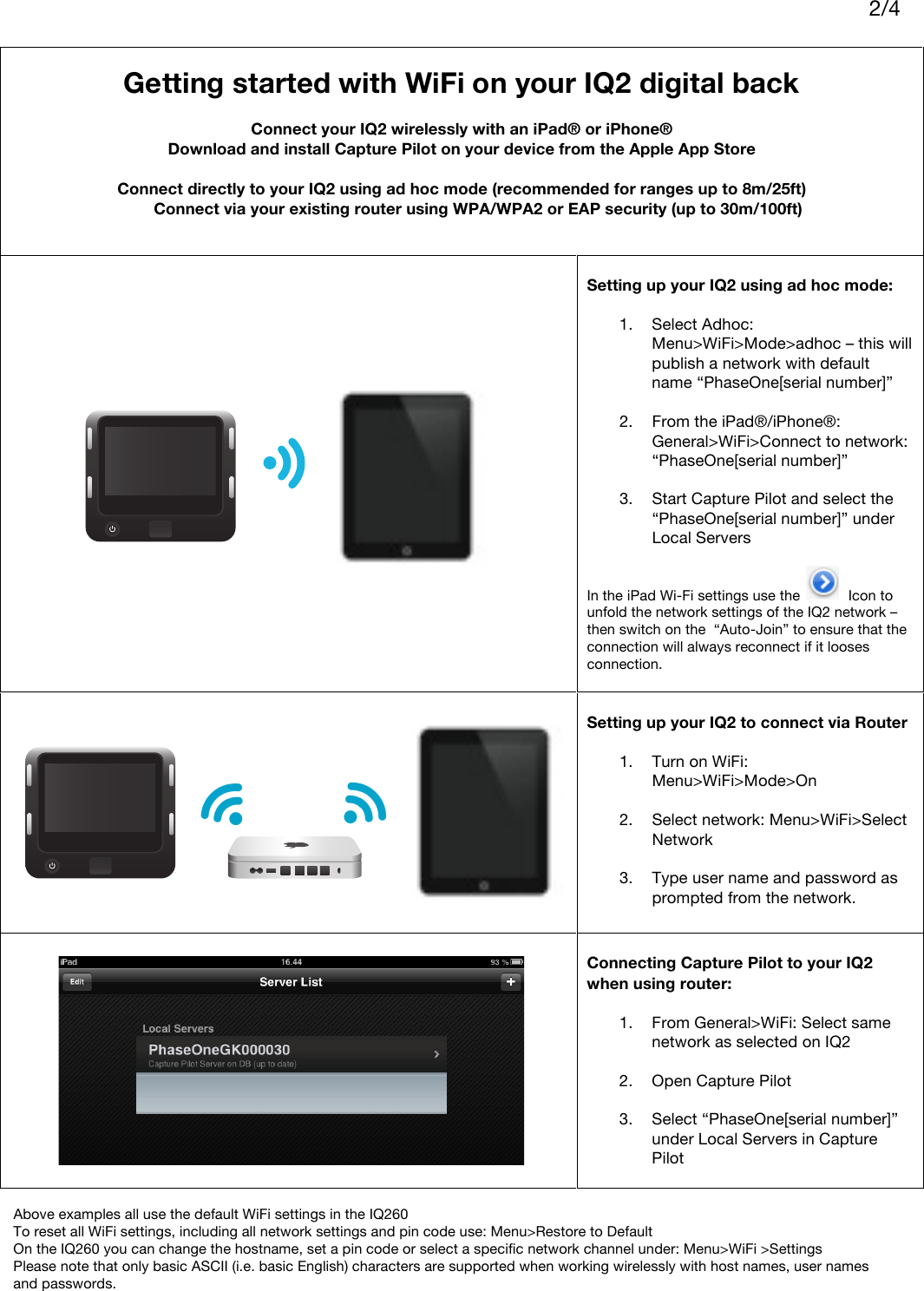     2/4    Getting started with WiFi on your IQ2 digital back  Connect your IQ2 wirelessly with an iPad® or iPhone® Download and install Capture Pilot on your device from the Apple App Store  Connect directly to your IQ2 using ad hoc mode (recommended for ranges up to 8m/25ft)  Connect via your existing router using WPA/WPA2 or EAP security (up to 30m/100ft)      Setting up your IQ2 using ad hoc mode:  1. Select Adhoc: Menu&gt;WiFi&gt;Mode&gt;adhoc – this will publish a network with default name “PhaseOne[serial number]”  2. From the iPad®/iPhone®: General&gt;WiFi&gt;Connect to network: “PhaseOne[serial number]”  3. Start Capture Pilot and select the “PhaseOne[serial number]” under Local Servers   In the iPad Wi-Fi settings use the            Icon to unfold the network settings of the IQ2 network – then switch on the  “Auto-Join” to ensure that the connection will always reconnect if it looses connection.    Setting up your IQ2 to connect via Router  1. Turn on WiFi: Menu&gt;WiFi&gt;Mode&gt;On  2. Select network: Menu&gt;WiFi&gt;Select Network  3. Type user name and password as prompted from the network.    Connecting Capture Pilot to your IQ2 when using router:  1. From General&gt;WiFi: Select same network as selected on IQ2  2. Open Capture Pilot  3. Select “PhaseOne[serial number]” under Local Servers in Capture Pilot   Above examples all use the default WiFi settings in the IQ260 To reset all WiFi settings, including all network settings and pin code use: Menu&gt;Restore to Default On the IQ260 you can change the hostname, set a pin code or select a specific network channel under: Menu&gt;WiFi &gt;Settings Please note that only basic ASCII (i.e. basic English) characters are supported when working wirelessly with host names, user names and passwords. 