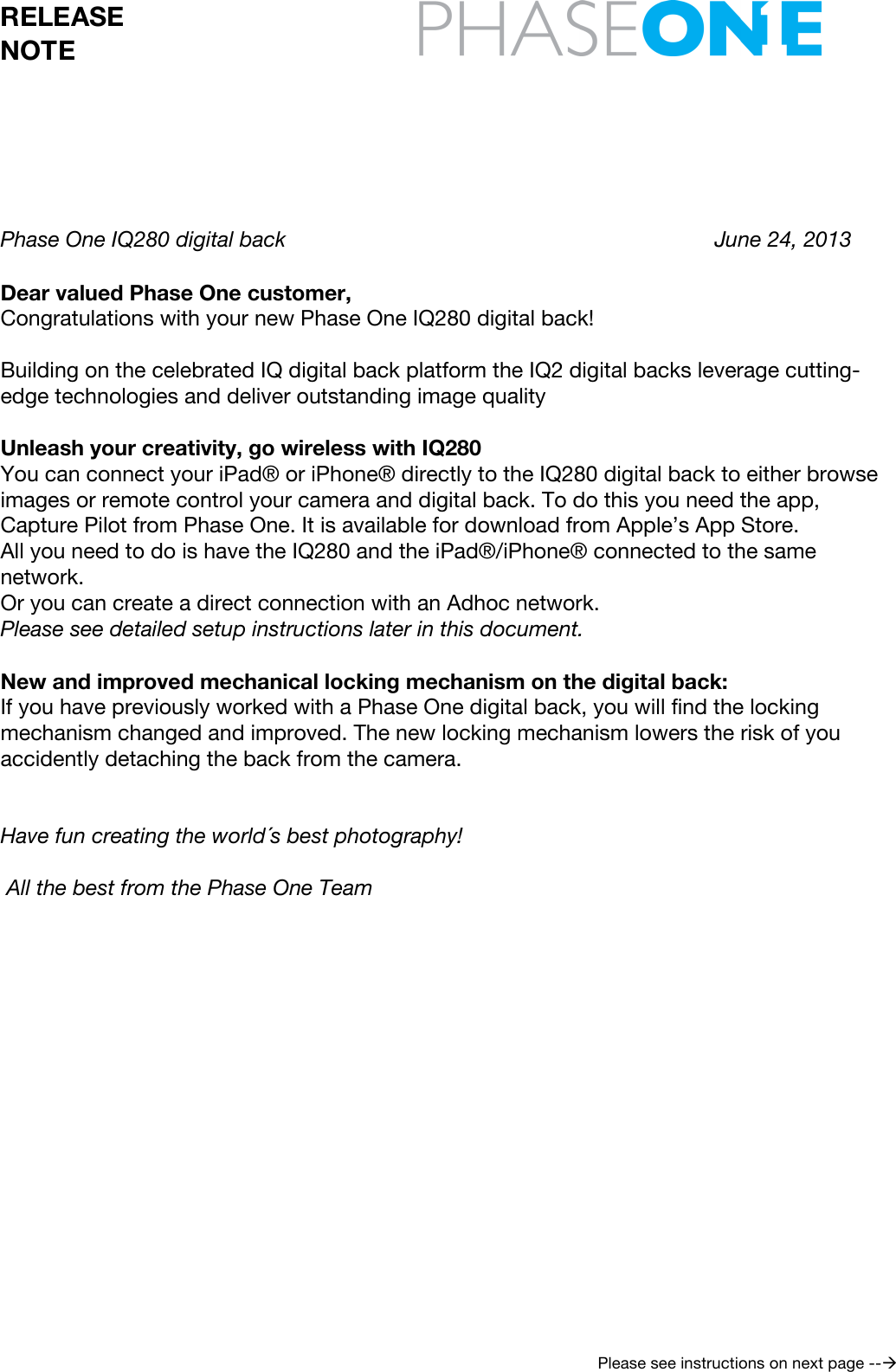  RELEASE NOTE     Please see instructions on next page --      Phase One IQ280 digital back           June 24, 2013   Dear valued Phase One customer, Congratulations with your new Phase One IQ280 digital back!  Building on the celebrated IQ digital back platform the IQ2 digital backs leverage cutting-edge technologies and deliver outstanding image quality  Unleash your creativity, go wireless with IQ280 You can connect your iPad® or iPhone® directly to the IQ280 digital back to either browse images or remote control your camera and digital back. To do this you need the app, Capture Pilot from Phase One. It is available for download from Apple’s App Store.  All you need to do is have the IQ280 and the iPad®/iPhone® connected to the same network. Or you can create a direct connection with an Adhoc network. Please see detailed setup instructions later in this document.  New and improved mechanical locking mechanism on the digital back: If you have previously worked with a Phase One digital back, you will find the locking mechanism changed and improved. The new locking mechanism lowers the risk of you accidently detaching the back from the camera.   Have fun creating the world´s best photography!   All the best from the Phase One Team          