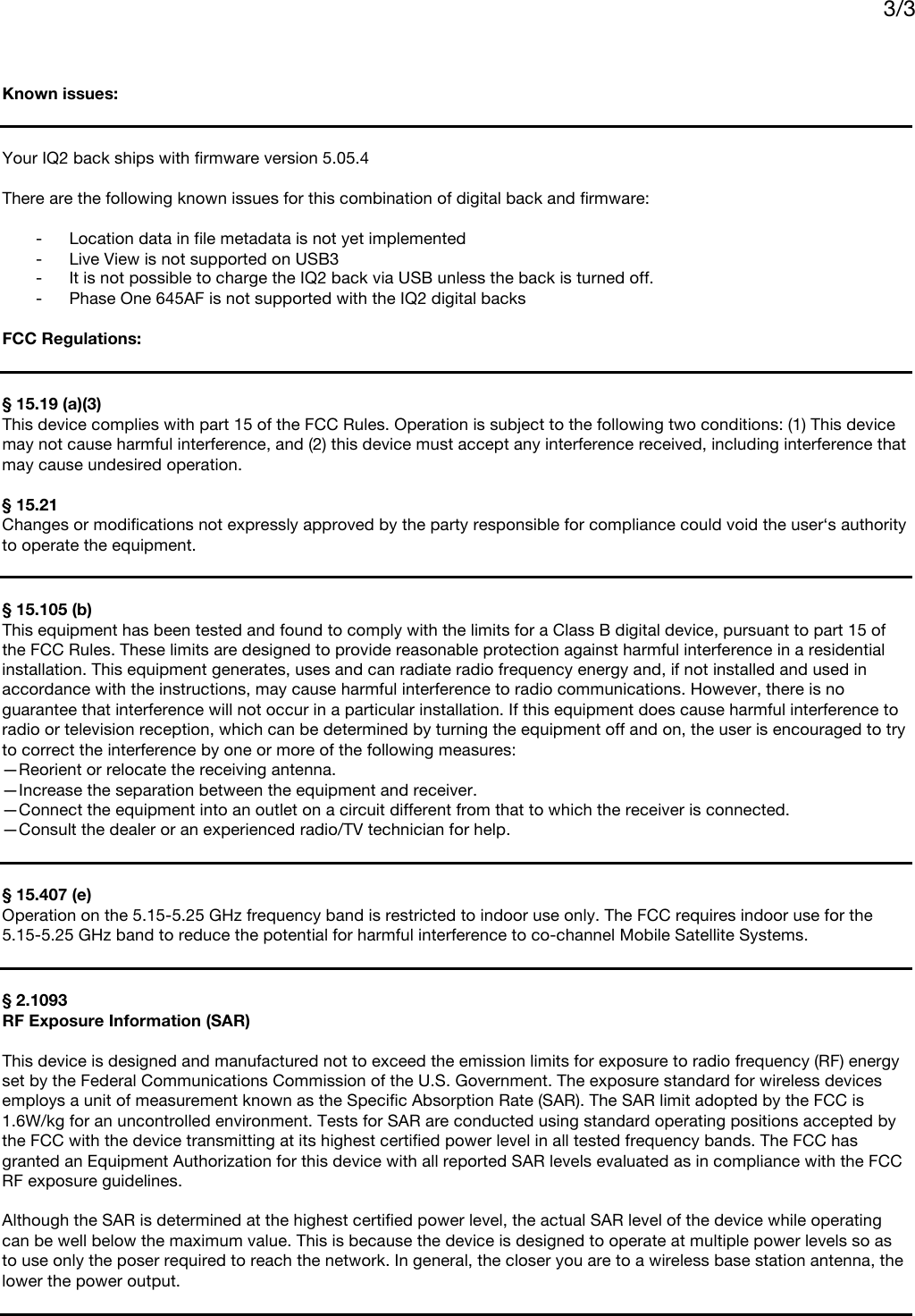     3/3      Known issues:   Your IQ2 back ships with firmware version 5.05.4  There are the following known issues for this combination of digital back and firmware:  - Location data in file metadata is not yet implemented - Live View is not supported on USB3 - It is not possible to charge the IQ2 back via USB unless the back is turned off. - Phase One 645AF is not supported with the IQ2 digital backs  FCC Regulations:   § 15.19 (a)(3) This device complies with part 15 of the FCC Rules. Operation is subject to the following two conditions: (1) This device may not cause harmful interference, and (2) this device must accept any interference received, including interference that may cause undesired operation.  § 15.21 Changes or modifications not expressly approved by the party responsible for compliance could void the user‘s authority to operate the equipment.   § 15.105 (b)  This equipment has been tested and found to comply with the limits for a Class B digital device, pursuant to part 15 of the FCC Rules. These limits are designed to provide reasonable protection against harmful interference in a residential installation. This equipment generates, uses and can radiate radio frequency energy and, if not installed and used in accordance with the instructions, may cause harmful interference to radio communications. However, there is no guarantee that interference will not occur in a particular installation. If this equipment does cause harmful interference to radio or television reception, which can be determined by turning the equipment off and on, the user is encouraged to try to correct the interference by one or more of the following measures: —Reorient or relocate the receiving antenna. —Increase the separation between the equipment and receiver. —Connect the equipment into an outlet on a circuit different from that to which the receiver is connected. —Consult the dealer or an experienced radio/TV technician for help.   § 15.407 (e)  Operation on the 5.15-5.25 GHz frequency band is restricted to indoor use only. The FCC requires indoor use for the 5.15-5.25 GHz band to reduce the potential for harmful interference to co-channel Mobile Satellite Systems.    § 2.1093 RF Exposure Information (SAR)   This device is designed and manufactured not to exceed the emission limits for exposure to radio frequency (RF) energy set by the Federal Communications Commission of the U.S. Government. The exposure standard for wireless devices employs a unit of measurement known as the Specific Absorption Rate (SAR). The SAR limit adopted by the FCC is 1.6W/kg for an uncontrolled environment. Tests for SAR are conducted using standard operating positions accepted by the FCC with the device transmitting at its highest certified power level in all tested frequency bands. The FCC has granted an Equipment Authorization for this device with all reported SAR levels evaluated as in compliance with the FCC RF exposure guidelines.  Although the SAR is determined at the highest certified power level, the actual SAR level of the device while operating can be well below the maximum value. This is because the device is designed to operate at multiple power levels so as to use only the poser required to reach the network. In general, the closer you are to a wireless base station antenna, the lower the power output.  