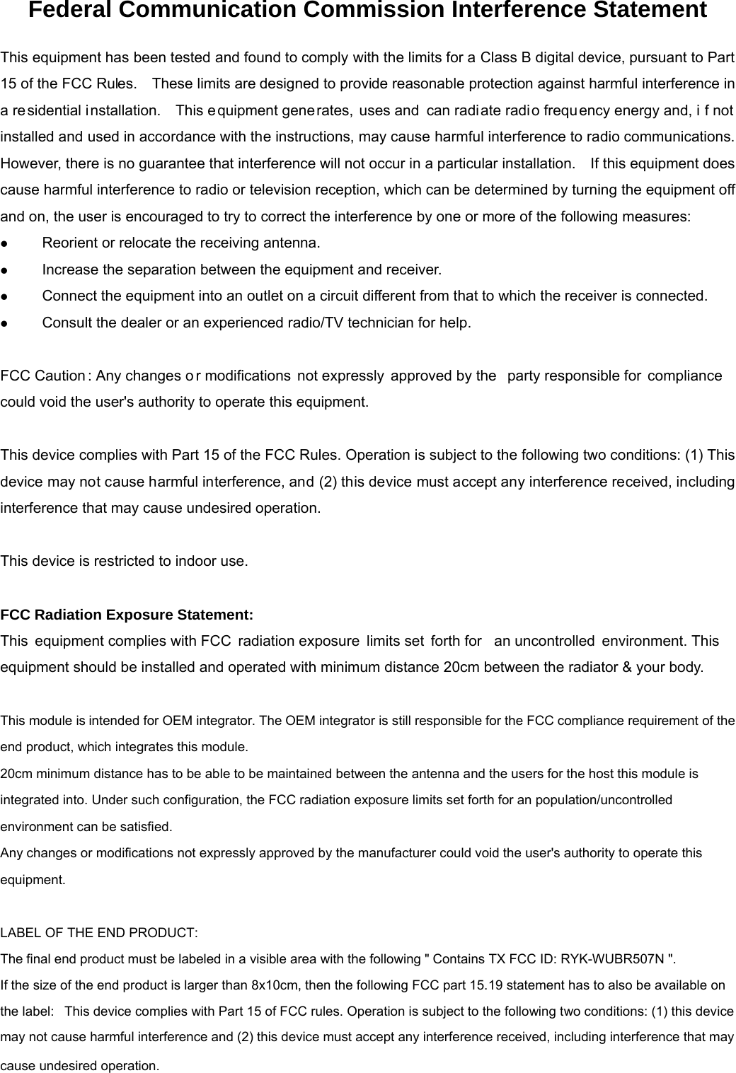 Federal Communication Commission Interference Statement This equipment has been tested and found to comply with the limits for a Class B digital device, pursuant to Part 15 of the FCC Rules.    These limits are designed to provide reasonable protection against harmful interference in a residential installation.   This e quipment gene rates, uses and  can radiate radio frequ ency energy and, i f not installed and used in accordance with the instructions, may cause harmful interference to radio communications. However, there is no guarantee that interference will not occur in a particular installation.    If this equipment does cause harmful interference to radio or television reception, which can be determined by turning the equipment off and on, the user is encouraged to try to correct the interference by one or more of the following measures: z Reorient or relocate the receiving antenna.z Increase the separation between the equipment and receiver.z Connect the equipment into an outlet on a circuit different from that to which the receiver is connected.z Consult the dealer or an experienced radio/TV technician for help.FCC Caution : Any changes o r modifications not expressly approved by the party responsible for compliance could void the user&apos;s authority to operate this equipment. This device complies with Part 15 of the FCC Rules. Operation is subject to the following two conditions: (1) This device may not cause harmful interference, and (2) this device must accept any interference received, including interference that may cause undesired operation. This device is restricted to indoor use. FCC Radiation Exposure Statement: This equipment complies with FCC radiation exposure limits set  forth for  an uncontrolled  environment. This equipment should be installed and operated with minimum distance 20cm between the radiator &amp; your body. This module is intended for OEM integrator. The OEM integrator is still responsible for the FCC compliance requirement of the end product, which integrates this module. 20cm minimum distance has to be able to be maintained between the antenna and the users for the host this module is integrated into. Under such configuration, the FCC radiation exposure limits set forth for an population/uncontrolled environment can be satisfied.  Any changes or modifications not expressly approved by the manufacturer could void the user&apos;s authority to operate this equipment. LABEL OF THE END PRODUCT: The final end product must be labeled in a visible area with the following &quot; Contains TX FCC ID: RYK-WUBR507N &quot;. If the size of the end product is larger than 8x10cm, then the following FCC part 15.19 statement has to also be available on the label:  This device complies with Part 15 of FCC rules. Operation is subject to the following two conditions: (1) this device may not cause harmful interference and (2) this device must accept any interference received, including interference that may cause undesired operation. 