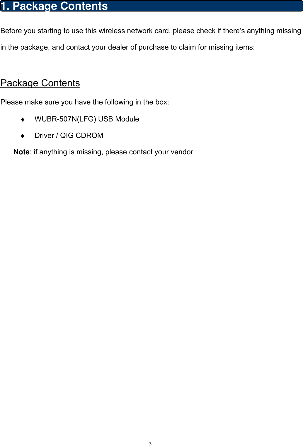  3  1. Package Contents Before you starting to use this wireless network card, please check if there’s anything missing in the package, and contact your dealer of purchase to claim for missing items:  Package Contents Please make sure you have the following in the box: ♦  WUBR-507N(LFG) USB Module   ♦  Driver / QIG CDROM   Note: if anything is missing, please contact your vendor                       