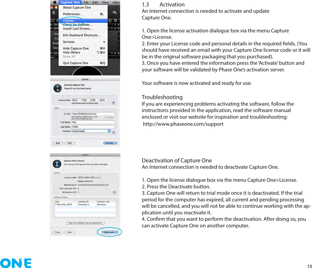 101.3 ActivationAn Internet connection is needed to activate and update  Capture One. 1. Open the license activation dialogue box via the menu Capture One&gt;License.2. Enter your License code and personal details in the required elds. (You should have received an email with your Capture One license code or it will be in the original software packaging that you purchased).3. Once you have entered the information press the ‘Activate’ button and your software will be validated by Phase One’s activation server. Your software is now activated and ready for use.TroubleshootingIf you are experiencing problems activating the software, follow theinstructions provided in the application, read the software manual enclosed or visit our website for inspiration and troubleshooting: http://www.phaseone.com/supportDeactivation of Capture OneAn Internet connection is needed to deactivate Capture One. 1. Open the license dialogue box via the menu Capture One&gt;License.2. Press the Deactivate button.3. Capture One will return to trial mode once it is deactivated. If the trial period for the computer has expired, all current and pending processing will be cancelled, and you will not be able to continue working with the ap-plication until you reactivate it.4. Conrm that you want to perform the deactivation. After doing so, you can activate Capture One on another computer. 