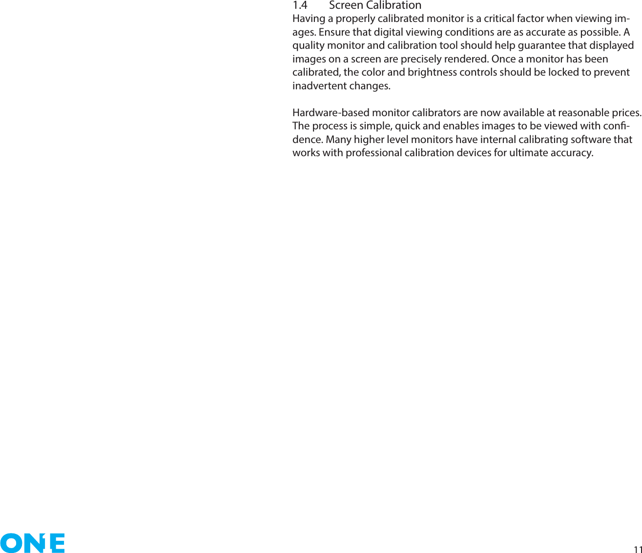 111.4  Screen CalibrationHaving a properly calibrated monitor is a critical factor when viewing im-ages. Ensure that digital viewing conditions are as accurate as possible. A quality monitor and calibration tool should help guarantee that displayed images on a screen are precisely rendered. Once a monitor has been calibrated, the color and brightness controls should be locked to prevent inadvertent changes.Hardware-based monitor calibrators are now available at reasonable prices. The process is simple, quick and enables images to be viewed with con-dence. Many higher level monitors have internal calibrating software that works with professional calibration devices for ultimate accuracy.