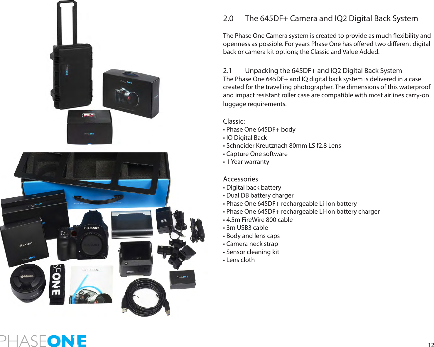 122.0  The 645DF+ Camera and IQ2 Digital Back SystemThe Phase One Camera system is created to provide as much exibility and openness as possible. For years Phase One has oered two dierent digital back or camera kit options; the Classic and Value Added. 2.1  Unpacking the 645DF+ and IQ2 Digital Back SystemThe Phase One 645DF+ and IQ digital back system is delivered in a case created for the travelling photographer. The dimensions of this waterproof and impact resistant roller case are compatible with most airlines carry-on luggage requirements. Classic:• Phase One 645DF+ body• IQ Digital Back• Schneider Kreutznach 80mm LS f2.8 Lens• Capture One software• 1 Year warrantyAccessories• Digital back battery• Dual DB battery charger• Phase One 645DF+ rechargeable Li-Ion battery• Phase One 645DF+ rechargeable Li-Ion battery charger• 4.5m FireWire 800 cable• 3m USB3 cable• Body and lens caps• Camera neck strap• Sensor cleaning kit• Lens cloth