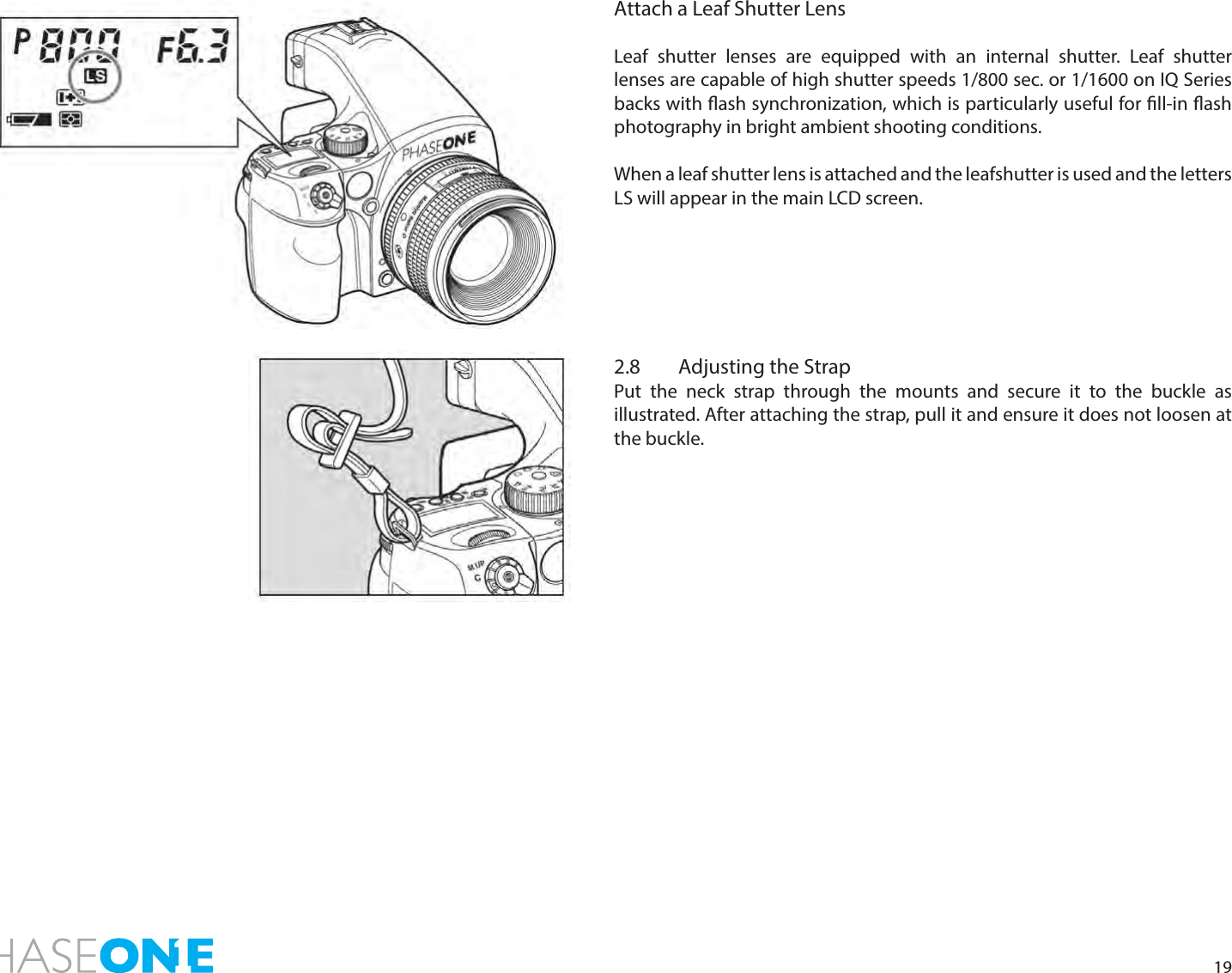 19Attach a Leaf Shutter LensLeaf shutter lenses are equipped with an internal shutter. Leaf shutter lenses are capable of high shutter speeds 1/800 sec. or 1/1600 on IQ Series backs with ash synchronization, which is particularly useful for ll-in ash photography in bright ambient shooting conditions. When a leaf shutter lens is attached and the leafshutter is used and the letters LS will appear in the main LCD screen. 2.8  Adjusting the StrapPut the neck strap through the mounts and secure it to the buckle as illustrated. After attaching the strap, pull it and ensure it does not loosen at the buckle.