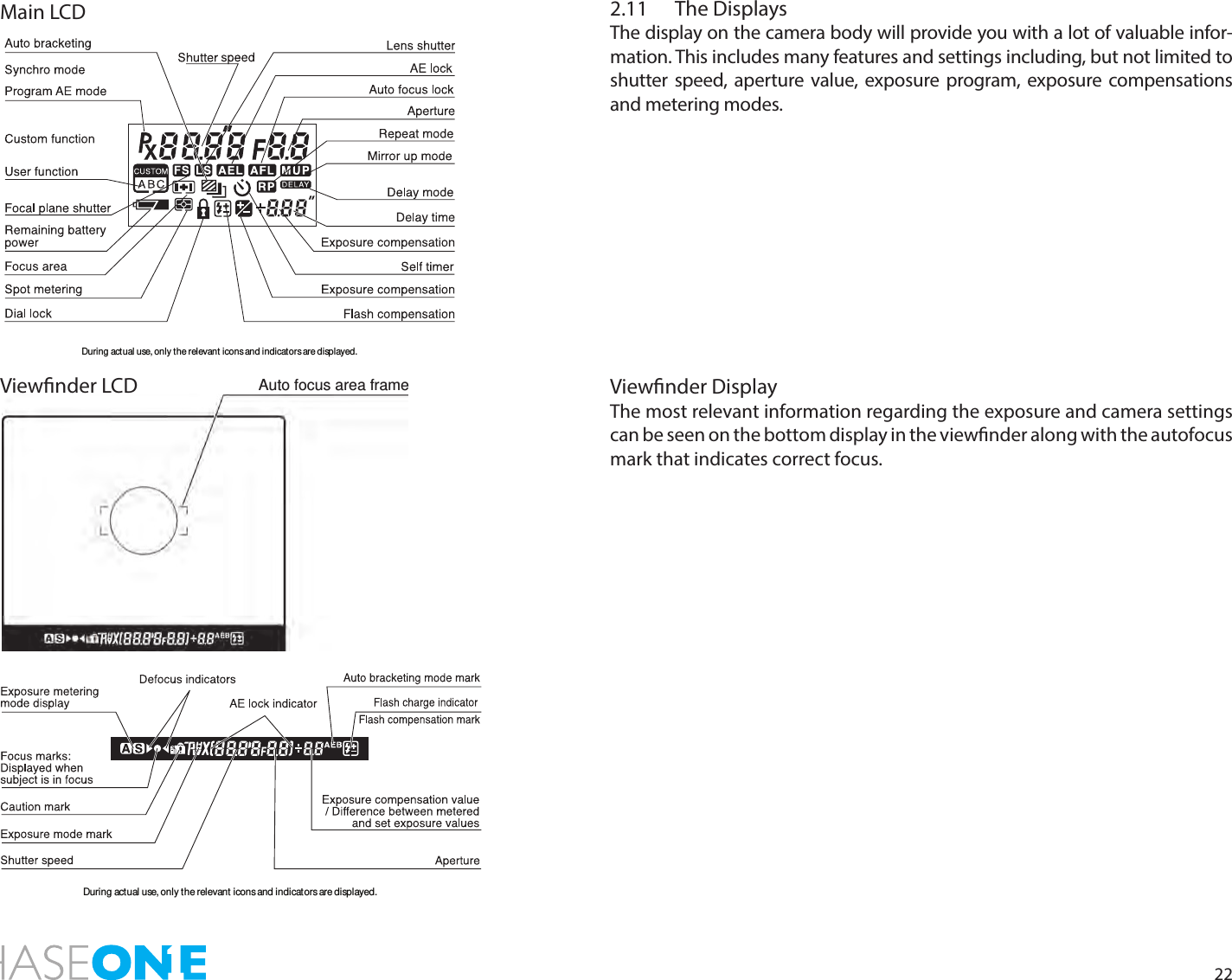 222.11  The DisplaysThe display on the camera body will provide you with a lot of valuable infor-mation. This includes many features and settings including, but not limited to shutter speed, aperture value, exposure program, exposure compensations and metering modes. Viewnder DisplayThe most relevant information regarding the exposure and camera settings  can be seen on the bottom display in the viewnder along with the autofocus mark that indicates correct focus. During actual use, only the relevant icons and indicators are displayed.During actual use, only the relevant icons and indicators are displayed.Auto focus area frameMain LCDViewnder LCD