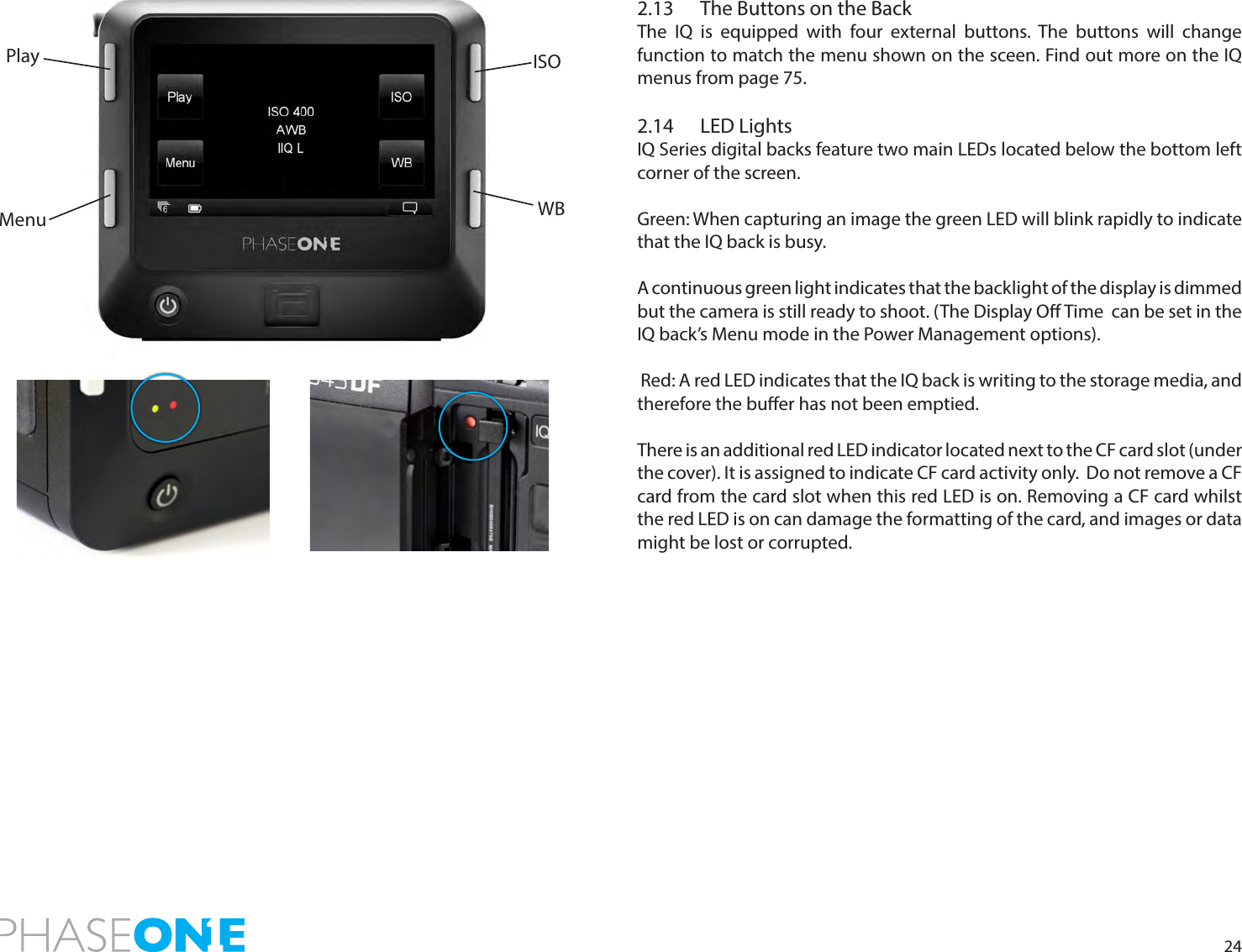 242.13   The Buttons on the BackThe IQ is equipped with four external buttons. The buttons will change function to match the menu shown on the sceen. Find out more on the IQ menus from page 75.2.14  LED LightsIQ Series digital backs feature two main LEDs located below the bottom left corner of the screen.  Green: When capturing an image the green LED will blink rapidly to indicate that the IQ back is busy.A continuous green light indicates that the backlight of the display is dimmed but the camera is still ready to shoot. (The Display O Time  can be set in the IQ back’s Menu mode in the Power Management options). Red: A red LED indicates that the IQ back is writing to the storage media, and therefore the buer has not been emptied.There is an additional red LED indicator located next to the CF card slot (under the cover). It is assigned to indicate CF card activity only.  Do not remove a CF card from the card slot when this red LED is on. Removing a CF card whilst the red LED is on can damage the formatting of the card, and images or data might be lost or corrupted.The IQ Series Home screenMenuPlay ISOWB