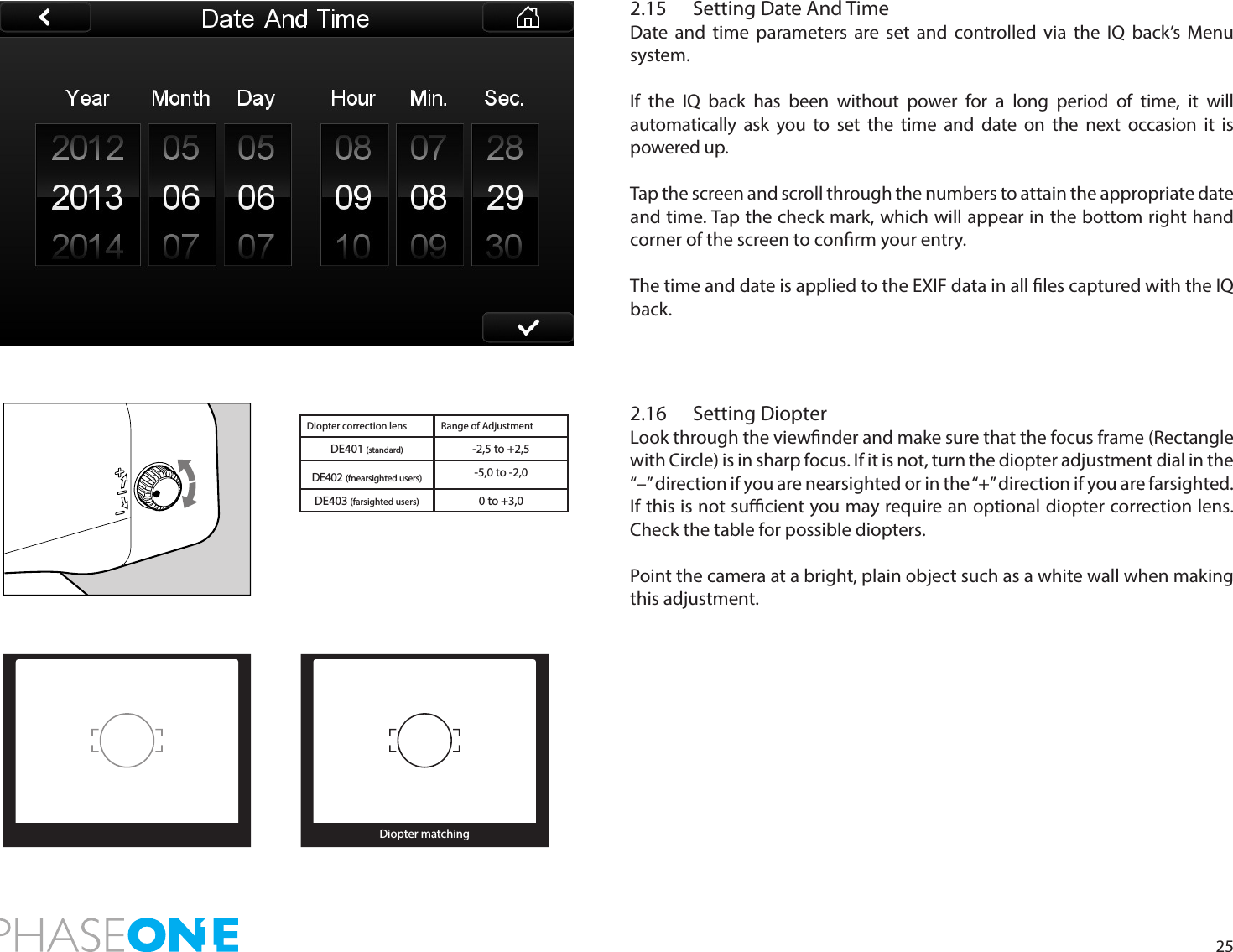 252.15  Setting Date And TimeDate and time parameters are set and controlled via the IQ back’s Menu system. If the IQ back has been without power for a long period of time, it will automatically ask you to set the time and date on the next occasion it is powered up.  Tap the screen and scroll through the numbers to attain the appropriate date and time. Tap the check mark, which will appear in the bottom right hand corner of the screen to conrm your entry. The time and date is applied to the EXIF data in all les captured with the IQ back.Diopter not matching2.16  Setting Diopter Look through the viewnder and make sure that the focus frame (Rectangle with Circle) is in sharp focus. If it is not, turn the diopter adjustment dial in the “–” direction if you are nearsighted or in the “+” direction if you are farsighted. If this is not sucient you may require an optional diopter correction lens. Check the table for possible diopters. Point the camera at a bright, plain object such as a white wall when making this adjustment.Diopter matchingDiopter correction lens Range of AdjustmentDE401 (standard) -2,5 to +2,5DE402 (fnearsighted users) -5,0 to -2,0DE403 (farsighted users) 0 to +3,0