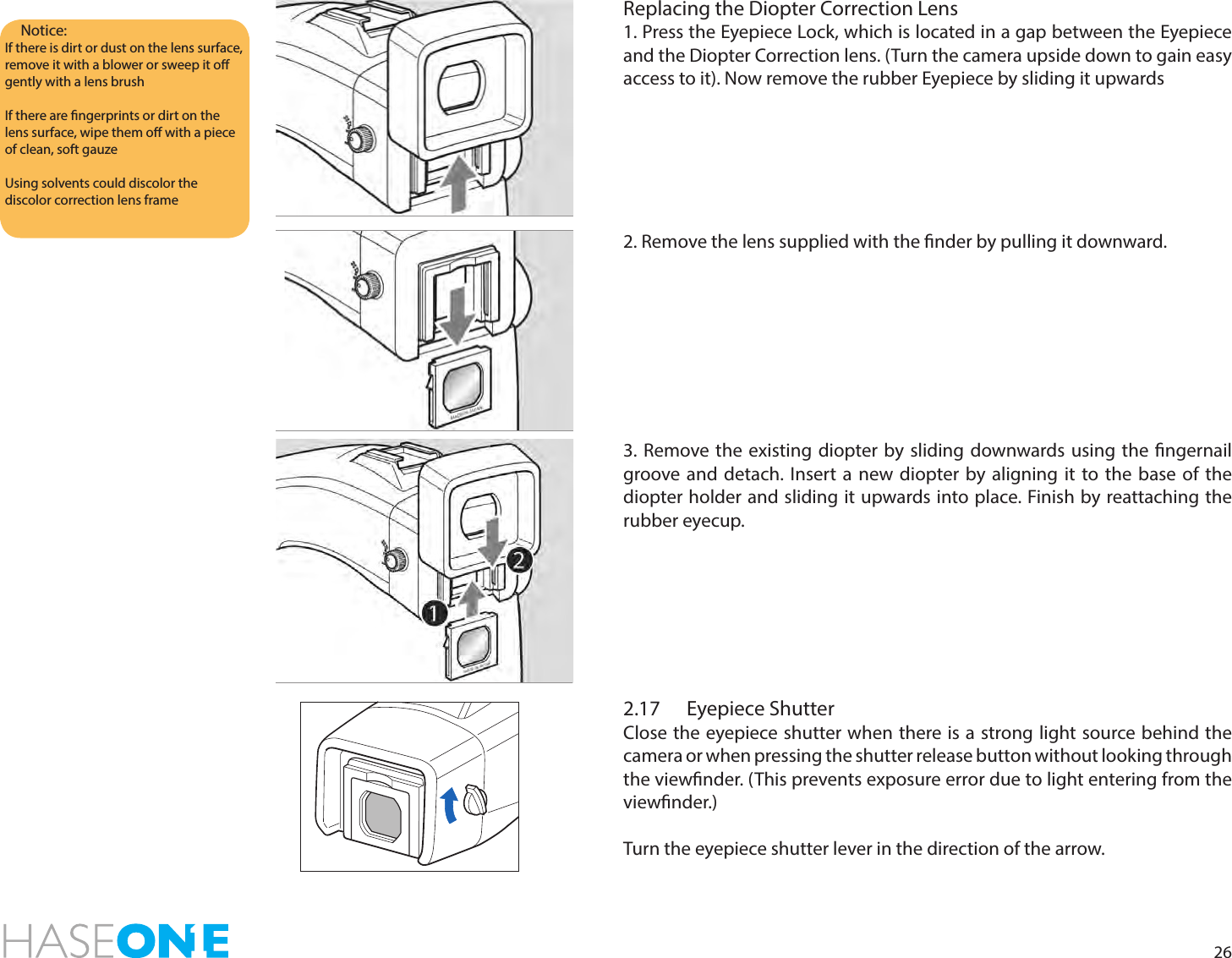 26Replacing the Diopter Correction Lens1. Press the Eyepiece Lock, which is located in a gap between the Eyepiece and the Diopter Correction lens. (Turn the camera upside down to gain easy access to it). Now remove the rubber Eyepiece by sliding it upwards2. Remove the lens supplied with the nder by pulling it downward.3. Remove the existing diopter by sliding downwards using the ngernail groove and detach. Insert a new diopter by aligning it to the base of the diopter holder and sliding it upwards into place. Finish by reattaching the rubber eyecup.Notice:If there is dirt or dust on the lens surface, remove it with a blower or sweep it o gently with a lens brushIf there are ngerprints or dirt on the lens surface, wipe them o with a piece of clean, soft gauzeUsing solvents could discolor the discolor correction lens frame2.17  Eyepiece ShutterClose the eyepiece shutter when there is a strong light source behind the camera or when pressing the shutter release button without looking through the viewnder. (This prevents exposure error due to light entering from the viewnder.)Turn the eyepiece shutter lever in the direction of the arrow.